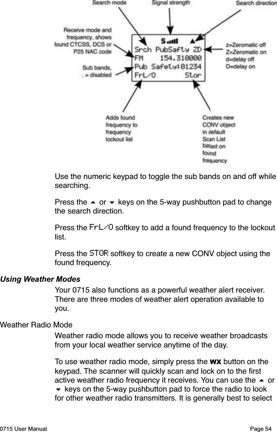 Use the numeric keypad to toggle the sub bands on and off whilesearching. Press the # or $ keys on the 5-way pushbutton pad to change the search direction.Press the FrL/O softkey to add a found frequency to the lockout list. Press the STOR softkey to create a new CONV object using the found frequency.Using Weather ModesYour 0715 also functions as a powerful weather alert receiver. There are three modes of weather alert operation available to you.Weather Radio ModeWeather radio mode allows you to receive weather broadcasts from your local weather service anytime of the day. To use weather radio mode, simply press the WX button on the keypad. The scanner will quickly scan and lock on to the ﬁrst active weather radio frequency it receives. You can use the # or $ keys on the 5-way pushbutton pad to force the radio to look for other weather radio transmitters. It is generally best to select 0715 User Manual Page 54