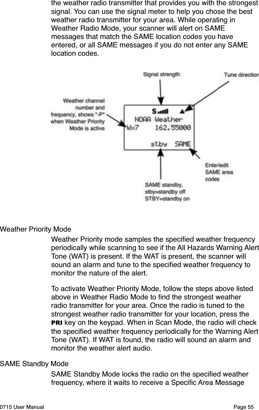 the weather radio transmitter that provides you with the strongestsignal. You can use the signal meter to help you chose the best weather radio transmitter for your area. While operating in Weather Radio Mode, your scanner will alert on SAME messages that match the SAME location codes you have entered, or all SAME messages if you do not enter any SAME location codes. Weather Priority ModeWeather Priority mode samples the speciﬁed weather frequency periodically while scanning to see if the All Hazards Warning AlertTone (WAT) is present. If the WAT is present, the scanner will sound an alarm and tune to the speciﬁed weather frequency to monitor the nature of the alert.To activate Weather Priority Mode, follow the steps above listed above in Weather Radio Mode to ﬁnd the strongest weather radio transmitter for your area. Once the radio is tuned to the strongest weather radio transmitter for your location, press the PRI key on the keypad. When in Scan Mode, the radio will check the speciﬁed weather frequency periodically for the Warning AlertTone (WAT). If WAT is found, the radio will sound an alarm and monitor the weather alert audio. SAME Standby ModeSAME Standby Mode locks the radio on the speciﬁed weather frequency, where it waits to receive a Speciﬁc Area Message 0715 User Manual Page 55