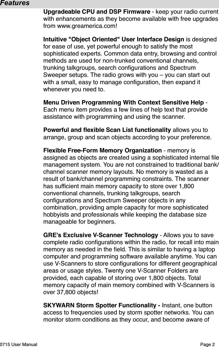FeaturesUpgradeable CPU and DSP Firmware - keep your radio current with enhancements as they become available with free upgrades from www.greamerica.com!Intuitive "Object Oriented" User Interface Design is designed for ease of use, yet powerful enough to satisfy the most sophisticated experts. Common data entry, browsing and control methods are used for non-trunked conventional channels, trunking talkgroups, search conﬁgurations and Spectrum Sweeper setups. The radio grows with you &ndash; you can start out with a small, easy to manage conﬁguration, then expand it whenever you need to.Menu Driven Programming With Context Sensitive Help - Each menu item provides a few lines of help text that provide assistance with programming and using the scanner.Powerful and ﬂexible Scan List functionality allows you to arrange, group and scan objects according to your preference.Flexible Free-Form Memory Organization - memory is assigned as objects are created using a sophisticated internal ﬁle management system. You are not constrained to traditional bank/channel scanner memory layouts. No memory is wasted as a result of bank/channel programming constraints. The scanner has sufﬁcient main memory capacity to store over 1,800 conventional channels, trunking talkgroups, search conﬁgurations and Spectrum Sweeper objects in any combination, providing ample capacity for more sophisticated hobbyists and professionals while keeping the database size manageable for beginners.GRE's Exclusive V-Scanner Technology - Allows you to save complete radio conﬁgurations within the radio, for recall into main memory as needed in the ﬁeld. This is similar to having a laptop computer and programming software available anytime. You can use V-Scanners to store conﬁgurations for different geographical areas or usage styles. Twenty one V-Scanner Folders are provided, each capable of storing over 1,800 objects. Total memory capacity of main memory combined with V-Scanners is over 37,800 objects!SKYWARN Storm Spotter Functionality - Instant, one button access to frequencies used by storm spotter networks. You can monitor storm conditions as they occur, and become aware of 0715 User Manual"Page 2