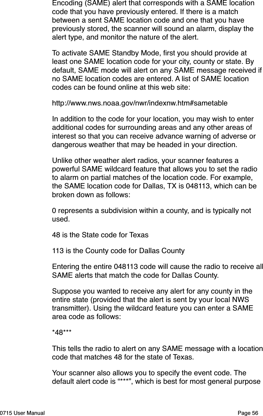 Encoding (SAME) alert that corresponds with a SAME location code that you have previously entered. If there is a match between a sent SAME location code and one that you have previously stored, the scanner will sound an alarm, display the alert type, and monitor the nature of the alert.To activate SAME Standby Mode, ﬁrst you should provide at least one SAME location code for your city, county or state. By default, SAME mode will alert on any SAME message received if no SAME location codes are entered. A list of SAME location codes can be found online at this web site:http://www.nws.noaa.gov/nwr/indexnw.htm#sametableIn addition to the code for your location, you may wish to enter additional codes for surrounding areas and any other areas of interest so that you can receive advance warning of adverse or dangerous weather that may be headed in your direction.Unlike other weather alert radios, your scanner features a powerful SAME wildcard feature that allows you to set the radio to alarm on partial matches of the location code. For example, the SAME location code for Dallas, TX is 048113, which can be broken down as follows:0 represents a subdivision within a county, and is typically not used.48 is the State code for Texas113 is the County code for Dallas CountyEntering the entire 048113 code will cause the radio to receive all SAME alerts that match the code for Dallas County. Suppose you wanted to receive any alert for any county in the entire state (provided that the alert is sent by your local NWS transmitter). Using the wildcard feature you can enter a SAME area code as follows:*48***This tells the radio to alert on any SAME message with a location code that matches 48 for the state of Texas.Your scanner also allows you to specify the event code. The default alert code is &ldquo;***&rdquo;, which is best for most general purpose 0715 User Manual"Page 56