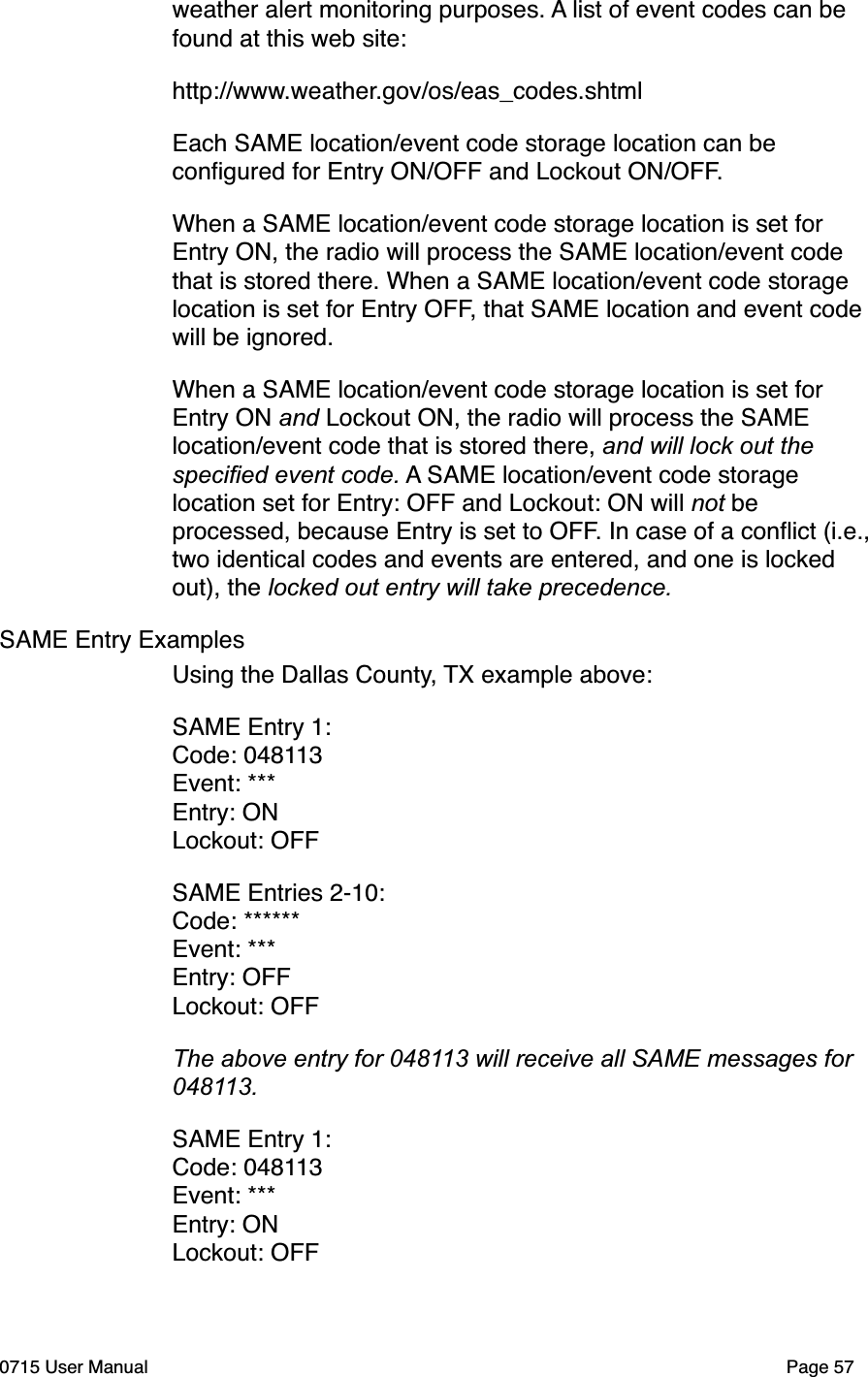 weather alert monitoring purposes. A list of event codes can be found at this web site:http://www.weather.gov/os/eas_codes.shtmlEach SAME location/event code storage location can be conﬁgured for Entry ON/OFF and Lockout ON/OFF.When a SAME location/event code storage location is set for Entry ON, the radio will process the SAME location/event code that is stored there. When a SAME location/event code storage location is set for Entry OFF, that SAME location and event code will be ignored.When a SAME location/event code storage location is set for Entry ON and Lockout ON, the radio will process the SAME location/event code that is stored there, and will lock out the speciﬁed event code. A SAME location/event code storage location set for Entry: OFF and Lockout: ON will not be processed, because Entry is set to OFF. In case of a conﬂict (i.e., two identical codes and events are entered, and one is locked out), the locked out entry will take precedence. SAME Entry ExamplesUsing the Dallas County, TX example above:SAME Entry 1:Code: 048113Event: ***Entry: ONLockout: OFFSAME Entries 2-10:Code: ******Event: ***Entry: OFFLockout: OFFThe above entry for 048113 will receive all SAME messages for 048113.SAME Entry 1:Code: 048113Event: ***Entry: ONLockout: OFF0715 User Manual"Page 57