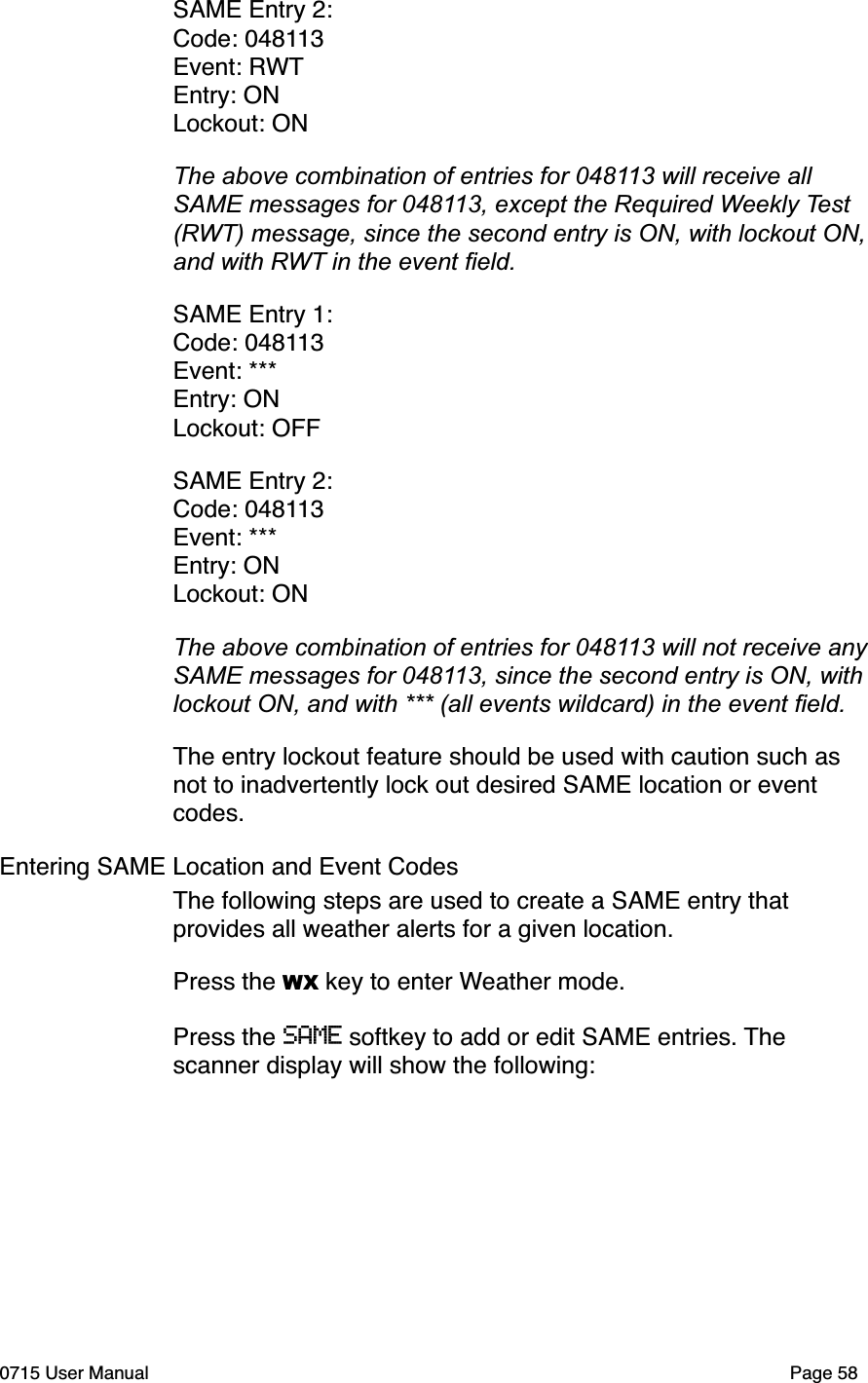 SAME Entry 2:Code: 048113Event: RWTEntry: ONLockout: ONThe above combination of entries for 048113 will receive all SAME messages for 048113, except the Required Weekly Test(RWT) message, since the second entry is ON, with lockout ON, and with RWT in the event ﬁeld.SAME Entry 1:Code: 048113Event: ***Entry: ONLockout: OFFSAME Entry 2:Code: 048113Event: ***Entry: ONLockout: ONThe above combination of entries for 048113 will not receive any SAME messages for 048113, since the second entry is ON, with lockout ON, and with *** (all events wildcard) in the event ﬁeld.The entry lockout feature should be used with caution such as not to inadvertently lock out desired SAME location or event codes.Entering SAME Location and Event CodesThe following steps are used to create a SAME entry that provides all weather alerts for a given location.Press the WX key to enter Weather mode.Press the SAME softkey to add or edit SAME entries. The scanner display will show the following:0715 User Manual"Page 58
