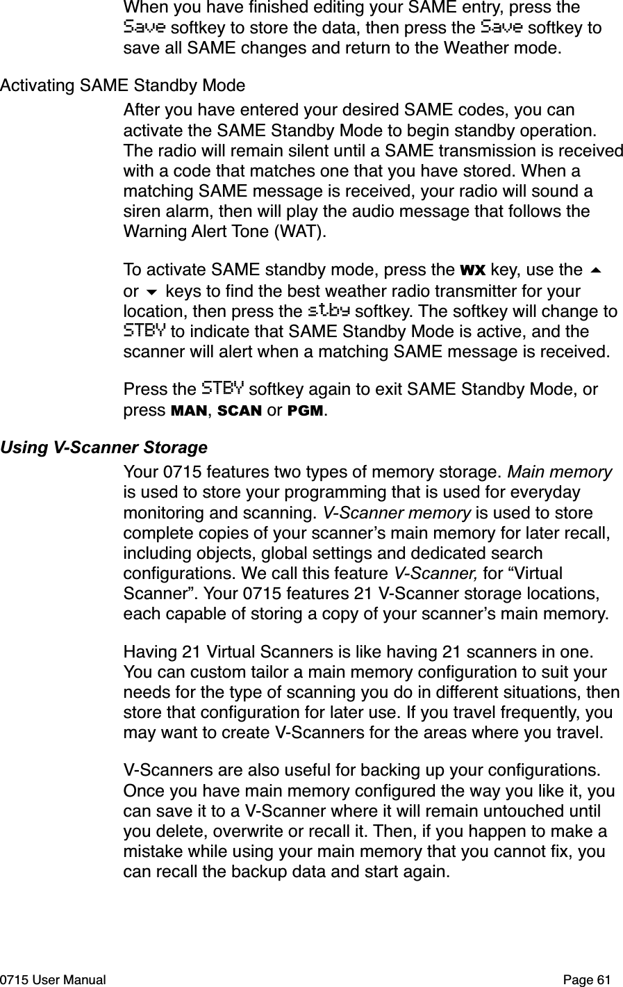 When you have ﬁnished editing your SAME entry, press the Save softkey to store the data, then press the Save softkey to save all SAME changes and return to the Weather mode. Activating SAME Standby ModeAfter you have entered your desired SAME codes, you can activate the SAME Standby Mode to begin standby operation. The radio will remain silent until a SAME transmission is received with a code that matches one that you have stored. When a matching SAME message is received, your radio will sound a siren alarm, then will play the audio message that follows the Warning Alert Tone (WAT).To activate SAME standby mode, press the WX key, use the # or $ keys to ﬁnd the best weather radio transmitter for your location, then press the stby softkey. The softkey will change to STBY to indicate that SAME Standby Mode is active, and the scanner will alert when a matching SAME message is received. Press the STBY softkey again to exit SAME Standby Mode, or press MAN, SCAN or PGM.Using V-Scanner StorageYour 0715 features two types of memory storage. Main memory is used to store your programming that is used for everyday monitoring and scanning. V-Scanner memory is used to store complete copies of your scanner!s main memory for later recall, including objects, global settings and dedicated search conﬁgurations. We call this feature V-Scanner, for &ldquo;Virtual Scanner&rdquo;. Your 0715 features 21 V-Scanner storage locations, each capable of storing a copy of your scanner!s main memory. Having 21 Virtual Scanners is like having 21 scanners in one. You can custom tailor a main memory conﬁguration to suit your needs for the type of scanning you do in different situations, then store that conﬁguration for later use. If you travel frequently, you may want to create V-Scanners for the areas where you travel.V-Scanners are also useful for backing up your conﬁgurations. Once you have main memory conﬁgured the way you like it, you can save it to a V-Scanner where it will remain untouched until you delete, overwrite or recall it. Then, if you happen to make a mistake while using your main memory that you cannot ﬁx, you can recall the backup data and start again. 0715 User Manual"Page 61