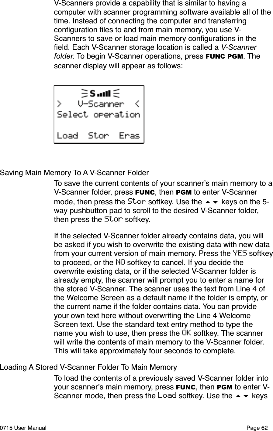 V-Scanners provide a capability that is similar to having a computer with scanner programming software available all of the time. Instead of connecting the computer and transferring conﬁguration ﬁles to and from main memory, you use V-Scanners to save or load main memory conﬁgurations in the ﬁeld. Each V-Scanner storage location is called a V-Scannerfolder. To begin V-Scanner operations, press FUNC PGM. The scanner display will appear as follows:Saving Main Memory To A V-Scanner Folder To save the current contents of your scanner!s main memory to aV-Scanner folder, press FUNC, then PGM to enter V-Scanner mode, then press the Stor softkey. Use the #$ keys on the 5-way pushbutton pad to scroll to the desired V-Scanner folder, then press the Stor softkey.If the selected V-Scanner folder already contains data, you will be asked if you wish to overwrite the existing data with new data from your current version of main memory. Press the YES softkeyto proceed, or the NO softkey to cancel. If you decide the overwrite existing data, or if the selected V-Scanner folder is already empty, the scanner will prompt you to enter a name for the stored V-Scanner. The scanner uses the text from Line 4 of the Welcome Screen as a default name if the folder is empty, or the current name if the folder contains data. You can provide your own text here without overwriting the Line 4 Welcome Screen text. Use the standard text entry method to type the name you wish to use, then press the OK softkey. The scanner will write the contents of main memory to the V-Scanner folder. This will take approximately four seconds to complete.Loading A Stored V-Scanner Folder To Main MemoryTo load the contents of a previously saved V-Scanner folder into your scanner!s main memory, press FUNC, then PGM to enter V-Scanner mode, then press the Load softkey. Use the #$ keys 0715 User Manual Page 62