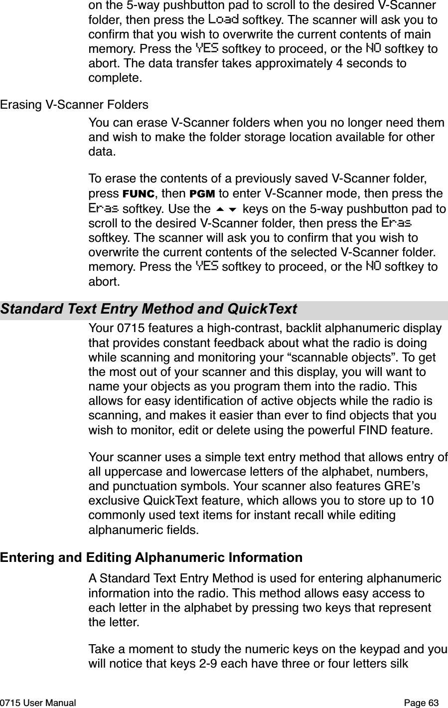 on the 5-way pushbutton pad to scroll to the desired V-Scanner folder, then press the Load softkey. The scanner will ask you to conﬁrm that you wish to overwrite the current contents of main memory. Press the YES softkey to proceed, or the NO softkey to abort. The data transfer takes approximately 4 seconds to complete.Erasing V-Scanner FoldersYou can erase V-Scanner folders when you no longer need them and wish to make the folder storage location available for other data. To erase the contents of a previously saved V-Scanner folder, press FUNC, then PGM to enter V-Scanner mode, then press the Eras softkey. Use the #$ keys on the 5-way pushbutton pad to scroll to the desired V-Scanner folder, then press the Eras softkey. The scanner will ask you to conﬁrm that you wish to overwrite the current contents of the selected V-Scanner folder. memory. Press the YES softkey to proceed, or the NO softkey to abort. Standard Text Entry Method and QuickTextYour 0715 features a high-contrast, backlit alphanumeric display that provides constant feedback about what the radio is doing while scanning and monitoring your &ldquo;scannable objects&rdquo;. To get the most out of your scanner and this display, you will want to name your objects as you program them into the radio. This allows for easy identiﬁcation of active objects while the radio is scanning, and makes it easier than ever to ﬁnd objects that you wish to monitor, edit or delete using the powerful FIND feature.Your scanner uses a simple text entry method that allows entry of all uppercase and lowercase letters of the alphabet, numbers, and punctuation symbols. Your scanner also features GRE!s exclusive QuickText feature, which allows you to store up to 10 commonly used text items for instant recall while editing alphanumeric ﬁelds.Entering and Editing Alphanumeric InformationA Standard Text Entry Method is used for entering alphanumeric information into the radio. This method allows easy access to each letter in the alphabet by pressing two keys that represent the letter. Take a moment to study the numeric keys on the keypad and you will notice that keys 2-9 each have three or four letters silk 0715 User Manual"Page 63