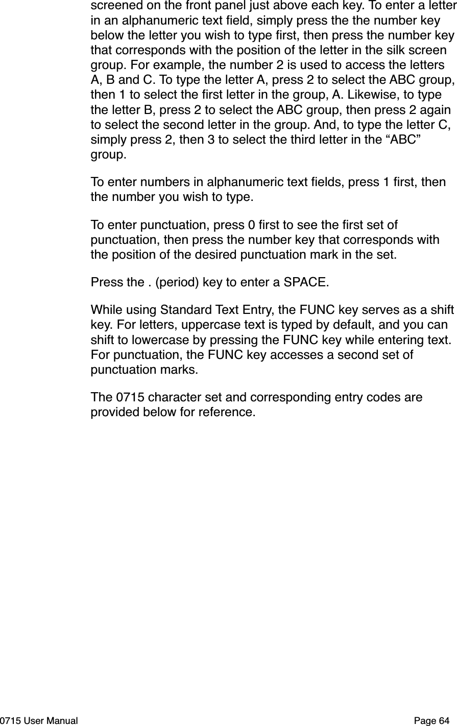 screened on the front panel just above each key. To enter a letter in an alphanumeric text ﬁeld, simply press the the number key below the letter you wish to type ﬁrst, then press the number key that corresponds with the position of the letter in the silk screen group. For example, the number 2 is used to access the letters A, B and C. To type the letter A, press 2 to select the ABC group, then 1 to select the ﬁrst letter in the group, A. Likewise, to type the letter B, press 2 to select the ABC group, then press 2 again to select the second letter in the group. And, to type the letter C, simply press 2, then 3 to select the third letter in the &ldquo;ABC&rdquo; group.To enter numbers in alphanumeric text ﬁelds, press 1 ﬁrst, then the number you wish to type.To enter punctuation, press 0 ﬁrst to see the ﬁrst set of punctuation, then press the number key that corresponds with the position of the desired punctuation mark in the set.Press the . (period) key to enter a SPACE.While using Standard Text Entry, the FUNC key serves as a shift key. For letters, uppercase text is typed by default, and you can shift to lowercase by pressing the FUNC key while entering text. For punctuation, the FUNC key accesses a second set of punctuation marks.The 0715 character set and corresponding entry codes are provided below for reference.0715 User Manual"Page 64