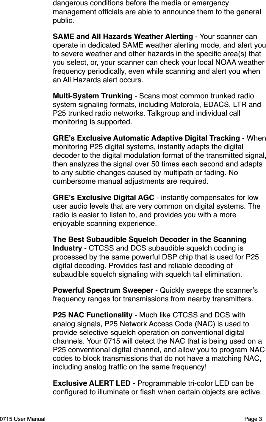 dangerous conditions before the media or emergency management ofﬁcials are able to announce them to the general public.SAME and All Hazards Weather Alerting - Your scanner can operate in dedicated SAME weather alerting mode, and alert you to severe weather and other hazards in the speciﬁc area(s) that you select, or, your scanner can check your local NOAA weather frequency periodically, even while scanning and alert you when an All Hazards alert occurs. Multi-System Trunking - Scans most common trunked radio system signaling formats, including Motorola, EDACS, LTR and P25 trunked radio networks. Talkgroup and individual call monitoring is supported.GRE's Exclusive Automatic Adaptive Digital Tracking - When monitoring P25 digital systems, instantly adapts the digital decoder to the digital modulation format of the transmitted signal, then analyzes the signal over 50 times each second and adapts to any subtle changes caused by multipath or fading. No cumbersome manual adjustments are required.GRE's Exclusive Digital AGC - instantly compensates for low user audio levels that are very common on digital systems. The radio is easier to listen to, and provides you with a more enjoyable scanning experience.The Best Subaudible Squelch Decoder in the Scanning Industry - CTCSS and DCS subaudible squelch coding is processed by the same powerful DSP chip that is used for P25 digital decoding. Provides fast and reliable decoding of subaudible squelch signaling with squelch tail elimination.Powerful Spectrum Sweeper - Quickly sweeps the scanner!s frequency ranges for transmissions from nearby transmitters.P25 NAC Functionality - Much like CTCSS and DCS with analog signals, P25 Network Access Code (NAC) is used to provide selective squelch operation on conventional digital channels. Your 0715 will detect the NAC that is being used on a P25 conventional digital channel, and allow you to program NAC codes to block transmissions that do not have a matching NAC, including analog trafﬁc on the same frequency!Exclusive ALERT LED - Programmable tri-color LED can be conﬁgured to illuminate or ﬂash when certain objects are active. 0715 User Manual"Page 3
