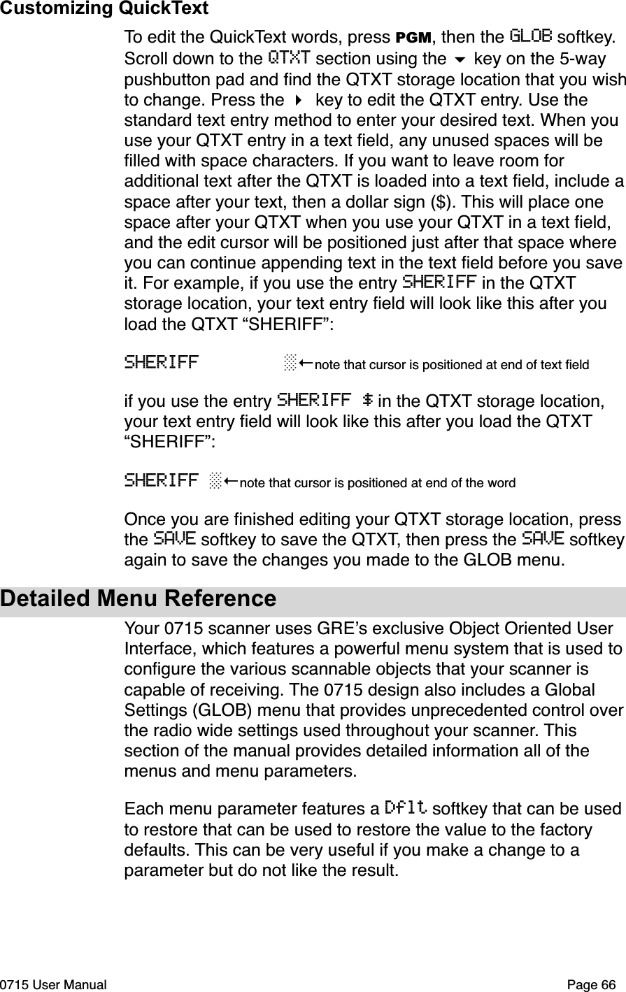 Customizing QuickTextTo edit the QuickText words, press PGM, then the GLOB softkey. Scroll down to the QTXT section using the $ key on the 5-way pushbutton pad and ﬁnd the QTXT storage location that you wish to change. Press the " key to edit the QTXT entry. Use the standard text entry method to enter your desired text. When you use your QTXT entry in a text ﬁeld, any unused spaces will be ﬁlled with space characters. If you want to leave room for additional text after the QTXT is loaded into a text ﬁeld, include a space after your text, then a dollar sign ($). This will place one space after your QTXT when you use your QTXT in a text ﬁeld, and the edit cursor will be positioned just after that space where you can continue appending text in the text ﬁeld before you save it. For example, if you use the entry SHERIFF in the QTXT storage location, your text entry ﬁeld will look like this after you load the QTXT &ldquo;SHERIFF&rdquo;:SHERIFF        !"note that cursor is positioned at end of text ﬁeldif you use the entry SHERIFF $ in the QTXT storage location, your text entry ﬁeld will look like this after you load the QTXT &ldquo;SHERIFF&rdquo;:SHERIFF !"note that cursor is positioned at end of the wordOnce you are ﬁnished editing your QTXT storage location, press the SAVE softkey to save the QTXT, then press the SAVE softkey  again to save the changes you made to the GLOB menu.Detailed Menu ReferenceYour 0715 scanner uses GRE!s exclusive Object Oriented User Interface, which features a powerful menu system that is used to conﬁgure the various scannable objects that your scanner is capable of receiving. The 0715 design also includes a Global Settings (GLOB) menu that provides unprecedented control over the radio wide settings used throughout your scanner. This section of the manual provides detailed information all of the menus and menu parameters. Each menu parameter features a Dflt softkey that can be used to restore that can be used to restore the value to the factory defaults. This can be very useful if you make a change to a parameter but do not like the result. 0715 User Manual"Page 66