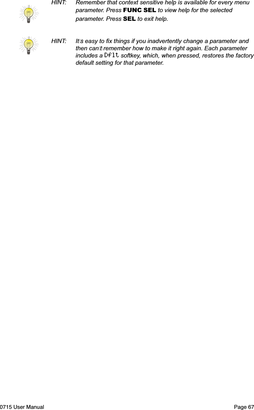 HINT:  Remember that context sensitive help is available for every menu  parameter. Press FUNC SEL to view help for the selected  parameter. Press SEL to exit help.HINT:  It"s easy to ﬁx things if you inadvertently change a parameter and  then can"t remember how to make it right again. Each parameter  includes a Dflt softkey, which, when pressed, restores the factory  default setting for that parameter.0715 User Manual"Page 67