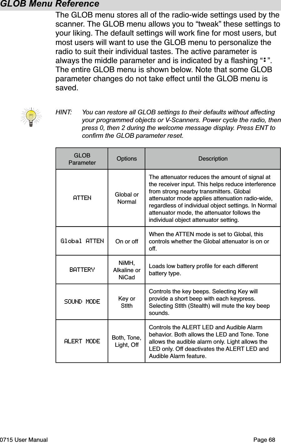 GLOB Menu ReferenceThe GLOB menu stores all of the radio-wide settings used by the scanner. The GLOB menu allows you to &ldquo;tweak&rdquo; these settings to your liking. The default settings will work ﬁne for most users, but most users will want to use the GLOB menu to personalize the radio to suit their individual tastes. The active parameter is always the middle parameter and is indicated by a ﬂashing &ldquo;:&rdquo;. The entire GLOB menu is shown below. Note that some GLOB parameter changes do not take effect until the GLOB menu is saved.HINT:  You can restore all GLOB settings to their defaults without affecting your programmed objects or V-Scanners. Power cycle the radio, then  press 0, then 2 during the welcome message display. Press ENT to  conﬁrm the GLOB parameter reset.GLOB ParameterOptionsDescriptionATTEN Global or NormalThe attenuator reduces the amount of signal at the receiver input. This helps reduce interference from strong nearby transmitters. Global attenuator mode applies attenuation radio-wide, regardless of individual object settings. In Normal attenuator mode, the attenuator follows the individual object attenuator setting.Global ATTEN On or offWhen the ATTEN mode is set to Global, this controls whether the Global attenuator is on or off.BATTERYNiMH, Alkaline or NiCadLoads low battery proﬁle for each different battery type.SOUND MODE Key or StlthControls the key beeps. Selecting Key will provide a short beep with each keypress. Selecting Stlth (Stealth) will mute the key beep sounds. ALERT MODEBoth, Tone, Light, OffControls the ALERT LED and Audible Alarm behavior. Both allows the LED and Tone. Tone allows the audible alarm only. Light allows the LED only. Off deactivates the ALERT LED and Audible Alarm feature.0715 User Manual"Page 68