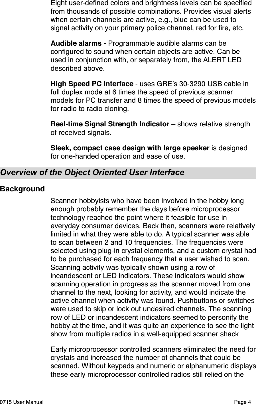 Eight user-deﬁned colors and brightness levels can be speciﬁed from thousands of possible combinations. Provides visual alerts when certain channels are active, e.g., blue can be used to signal activity on your primary police channel, red for ﬁre, etc.Audible alarms - Programmable audible alarms can be conﬁgured to sound when certain objects are active. Can be used in conjunction with, or separately from, the ALERT LED described above. High Speed PC Interface - uses GRE!s 30-3290 USB cable in full duplex mode at 6 times the speed of previous scanner models for PC transfer and 8 times the speed of previous models for radio to radio cloning.Real-time Signal Strength Indicator &ndash; shows relative strength of received signals.Sleek, compact case design with large speaker is designed for one-handed operation and ease of use.Overview of the Object Oriented User InterfaceBackgroundScanner hobbyists who have been involved in the hobby long enough probably remember the days before microprocessor technology reached the point where it feasible for use in everyday consumer devices. Back then, scanners were relatively limited in what they were able to do. A typical scanner was able to scan between 2 and 10 frequencies. The frequencies were selected using plug-in crystal elements, and a custom crystal had to be purchased for each frequency that a user wished to scan. Scanning activity was typically shown using a row of incandescent or LED indicators. These indicators would show scanning operation in progress as the scanner moved from one channel to the next, looking for activity, and would indicate the active channel when activity was found. Pushbuttons or switches were used to skip or lock out undesired channels. The scanning row of LED or incandescent indicators seemed to personify the hobby at the time, and it was quite an experience to see the light show from multiple radios in a well-equipped scanner shack Early microprocessor controlled scanners eliminated the need for crystals and increased the number of channels that could be scanned. Without keypads and numeric or alphanumeric displays these early microprocessor controlled radios still relied on the 0715 User Manual"Page 4