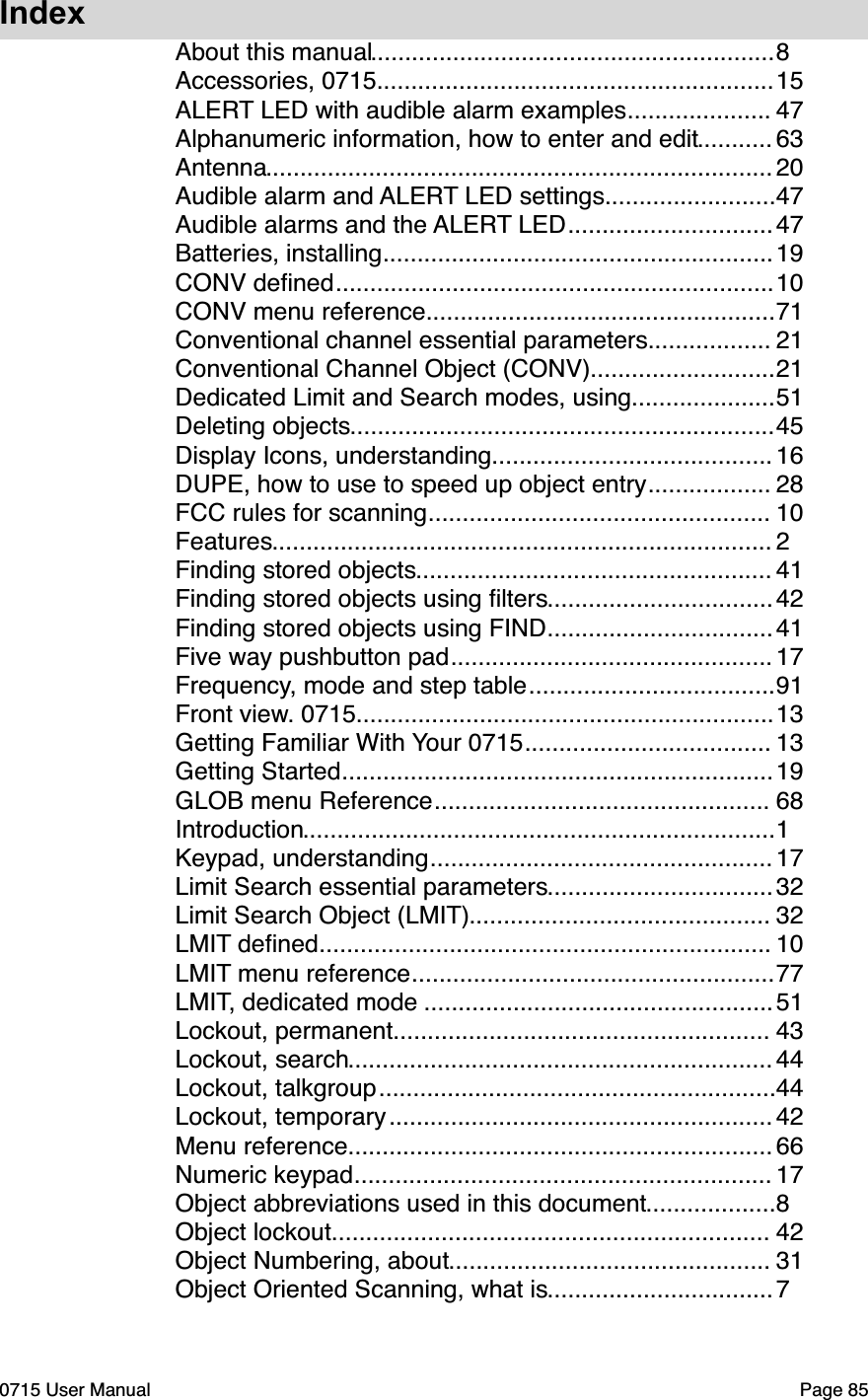 Index...........................................................About this manual"8..........................................................Accessories, 0715"15.....................ALERT LED with audible alarm examples"47...........Alphanumeric information, how to enter and edit"63..........................................................................Antenna"20.........................Audible alarm and ALERT LED settings"47..............................Audible alarms and the ALERT LED"47.........................................................Batteries, installing"19................................................................CONV deﬁned"10...................................................CONV menu reference"71..................Conventional channel essential parameters"21...........................Conventional Channel Object (CONV)"21.....................Dedicated Limit and Search modes, using"51..............................................................Deleting objects"45.........................................Display Icons, understanding"16..................DUPE, how to use to speed up object entry"28..................................................FCC rules for scanning"10.........................................................................Features"2....................................................Finding stored objects"41.................................Finding stored objects using ﬁlters"42.................................Finding stored objects using FIND"41...............................................Five way pushbutton pad"17....................................Frequency, mode and step table"91.............................................................Front view. 0715"13....................................Getting Familiar With Your 0715"13...............................................................Getting Started"19.................................................GLOB menu Reference"68.....................................................................Introduction"1..................................................Keypad, understanding"17.................................Limit Search essential parameters"32............................................Limit Search Object (LMIT)"32..................................................................LMIT deﬁned"10.....................................................LMIT menu reference"77...................................................LMIT, dedicated mode "51.......................................................Lockout, permanent"43..............................................................Lockout, search"44..........................................................Lockout, talkgroup"44........................................................Lockout, temporary"42..............................................................Menu reference"66.............................................................Numeric keypad"17...................Object abbreviations used in this document"8................................................................Object lockout"42...............................................Object Numbering, about"31.................................Object Oriented Scanning, what is"70715 User Manual"Page 85
