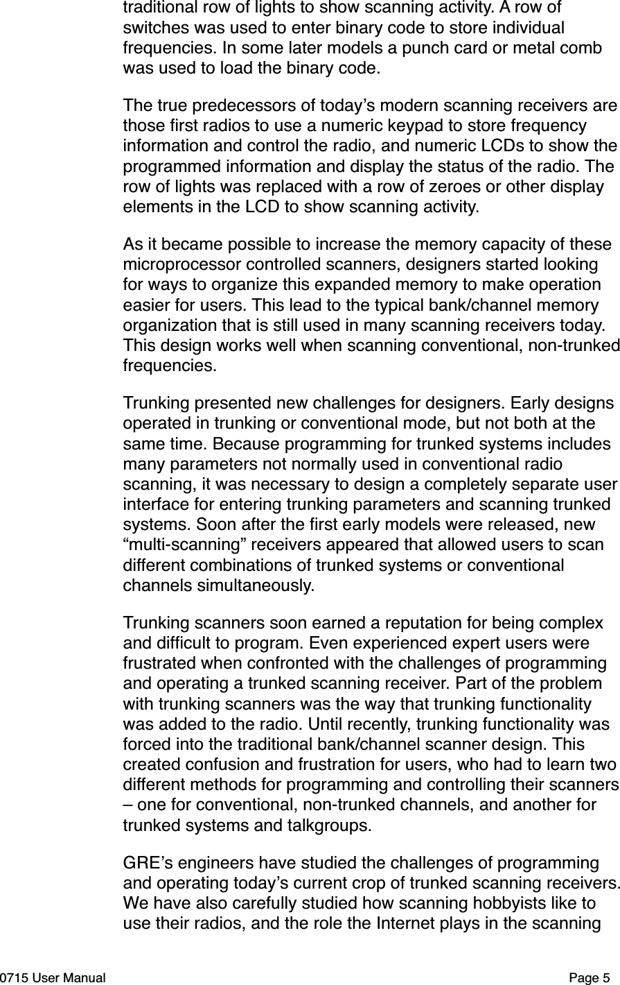 traditional row of lights to show scanning activity. A row of switches was used to enter binary code to store individual frequencies. In some later models a punch card or metal comb was used to load the binary code. The true predecessors of today!s modern scanning receivers are those ﬁrst radios to use a numeric keypad to store frequency information and control the radio, and numeric LCDs to show the programmed information and display the status of the radio. The row of lights was replaced with a row of zeroes or other display elements in the LCD to show scanning activity. As it became possible to increase the memory capacity of these microprocessor controlled scanners, designers started looking for ways to organize this expanded memory to make operation easier for users. This lead to the typical bank/channel memory organization that is still used in many scanning receivers today. This design works well when scanning conventional, non-trunked frequencies. Trunking presented new challenges for designers. Early designs operated in trunking or conventional mode, but not both at the same time. Because programming for trunked systems includes many parameters not normally used in conventional radio scanning, it was necessary to design a completely separate user interface for entering trunking parameters and scanning trunked systems. Soon after the ﬁrst early models were released, new &ldquo;multi-scanning&rdquo; receivers appeared that allowed users to scan different combinations of trunked systems or conventional channels simultaneously. Trunking scanners soon earned a reputation for being complex and difﬁcult to program. Even experienced expert users were frustrated when confronted with the challenges of programming and operating a trunked scanning receiver. Part of the problem with trunking scanners was the way that trunking functionality was added to the radio. Until recently, trunking functionality was forced into the traditional bank/channel scanner design. This created confusion and frustration for users, who had to learn two different methods for programming and controlling their scanners &ndash; one for conventional, non-trunked channels, and another for trunked systems and talkgroups. GRE!s engineers have studied the challenges of programming and operating today!s current crop of trunked scanning receivers. We have also carefully studied how scanning hobbyists like to use their radios, and the role the Internet plays in the scanning 0715 User Manual"Page 5