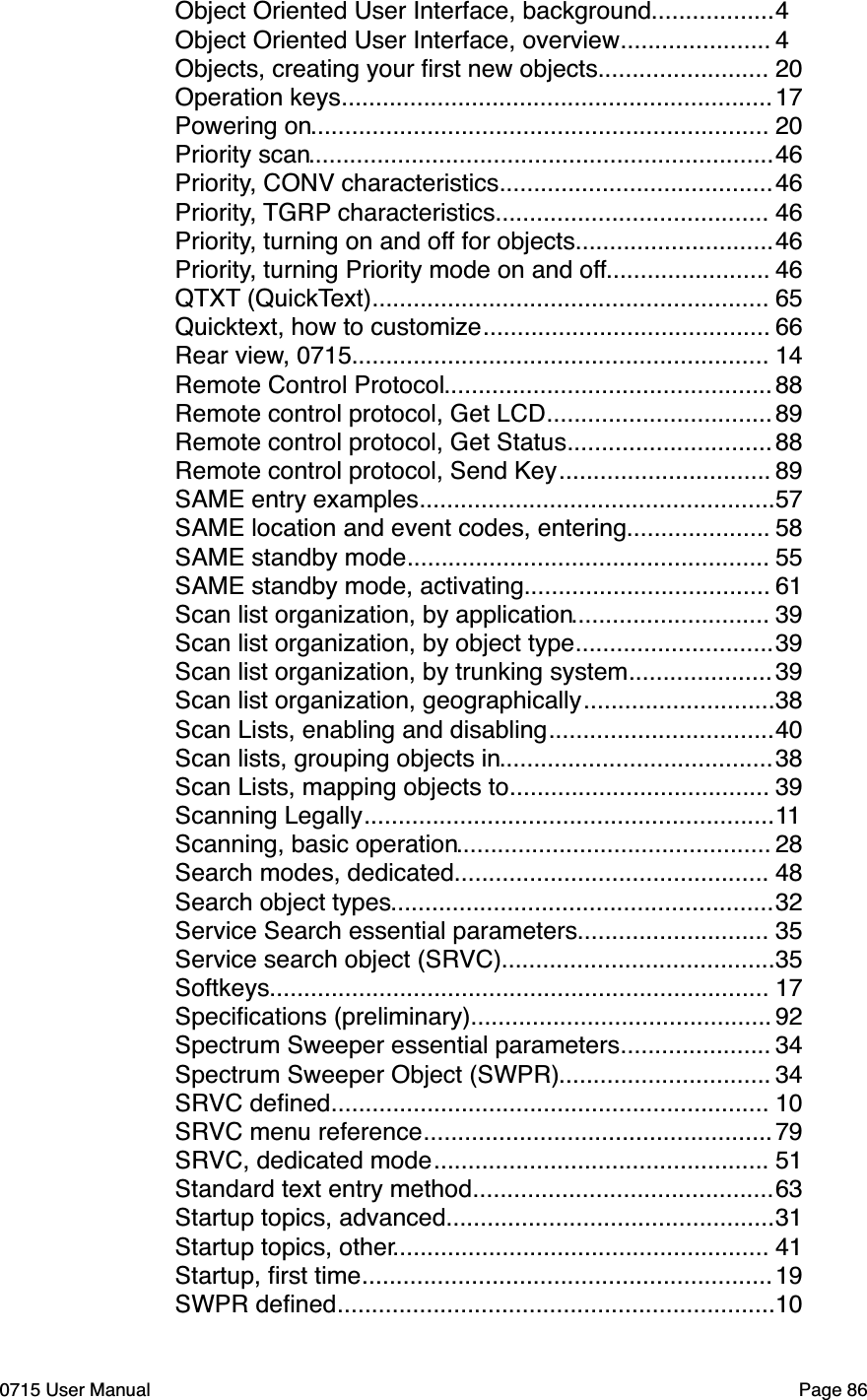 ..................Object Oriented User Interface, background"4......................Object Oriented User Interface, overview"4.........................Objects, creating your ﬁrst new objects"20...............................................................Operation keys"17...................................................................Powering on"20....................................................................Priority scan"46........................................Priority, CONV characteristics"46........................................Priority, TGRP characteristics"46.............................Priority, turning on and off for objects"46........................Priority, turning Priority mode on and off"46..........................................................QTXT (QuickText)"65..........................................Quicktext, how to customize"66.............................................................Rear view, 0715"14................................................Remote Control Protocol"88.................................Remote control protocol, Get LCD"89..............................Remote control protocol, Get Status"88...............................Remote control protocol, Send Key"89....................................................SAME entry examples"57.....................SAME location and event codes, entering"58.....................................................SAME standby mode"55....................................SAME standby mode, activating"61.............................Scan list organization, by application"39.............................Scan list organization, by object type"39.....................Scan list organization, by trunking system"39............................Scan list organization, geographically"38.................................Scan Lists, enabling and disabling"40........................................Scan lists, grouping objects in"38......................................Scan Lists, mapping objects to"39............................................................Scanning Legally"11..............................................Scanning, basic operation"28..............................................Search modes, dedicated"48........................................................Search object types"32............................Service Search essential parameters"35........................................Service search object (SRVC)"35.........................................................................Softkeys"17............................................Speciﬁcations (preliminary)"92......................Spectrum Sweeper essential parameters"34...............................Spectrum Sweeper Object (SWPR)"34................................................................SRVC deﬁned"10...................................................SRVC menu reference"79.................................................SRVC, dedicated mode"51............................................Standard text entry method"63................................................Startup topics, advanced"31.......................................................Startup topics, other"41............................................................Startup, ﬁrst time"19................................................................SWPR deﬁned"100715 User Manual"Page 86