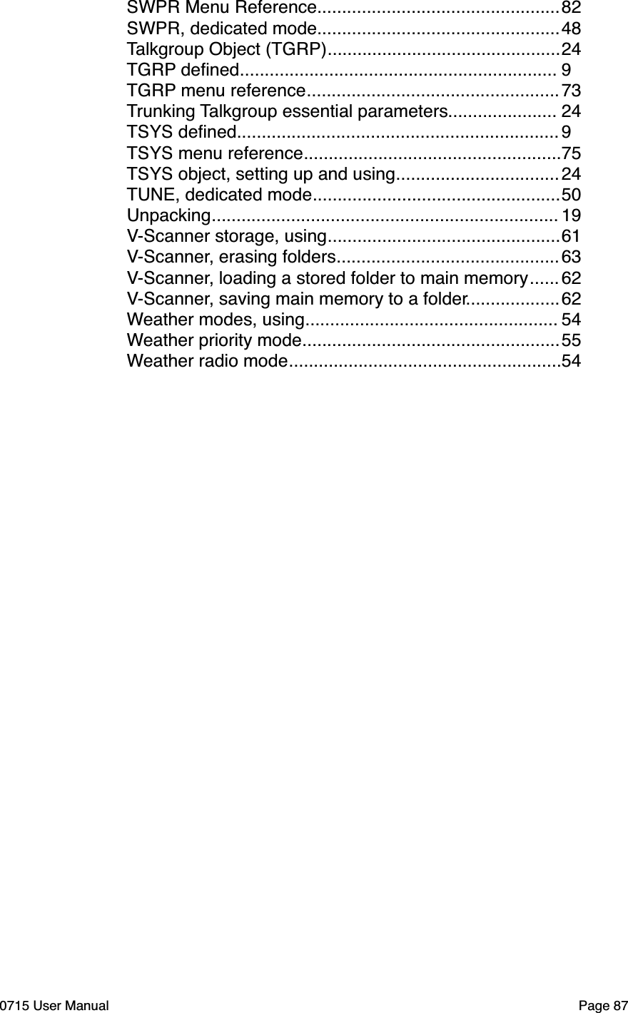 .................................................SWPR Menu Reference"82.................................................SWPR, dedicated mode"48...............................................Talkgroup Object (TGRP)"24................................................................TGRP deﬁned"9...................................................TGRP menu reference"73......................Trunking Talkgroup essential parameters"24.................................................................TSYS deﬁned"9....................................................TSYS menu reference"75.................................TSYS object, setting up and using"24..................................................TUNE, dedicated mode"50......................................................................Unpacking"19...............................................V-Scanner storage, using"61.............................................V-Scanner, erasing folders"63......V-Scanner, loading a stored folder to main memory"62...................V-Scanner, saving main memory to a folder"62...................................................Weather modes, using"54....................................................Weather priority mode"55.......................................................Weather radio mode"540715 User Manual"Page 87