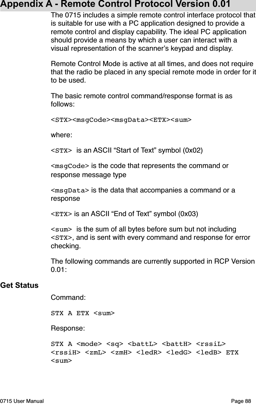 Appendix A - Remote Control Protocol Version 0.01The 0715 includes a simple remote control interface protocol that is suitable for use with a PC application designed to provide a remote control and display capability. The ideal PC application should provide a means by which a user can interact with a visual representation of the scanner!s keypad and display. Remote Control Mode is active at all times, and does not require that the radio be placed in any special remote mode in order for it to be used.The basic remote control command/response format is as follows:<STX><msgCode><msgData><ETX><sum>where:<STX> is an ASCII &ldquo;Start of Text&rdquo; symbol (0x02)<msgCode> is the code that represents the command or response message type<msgData> is the data that accompanies a command or a response<ETX> is an ASCII &ldquo;End of Text&rdquo; symbol (0x03)<sum> is the sum of all bytes before sum but not including <STX>, and is sent with every command and response for error checking.The following commands are currently supported in RCP Version 0.01:Get StatusCommand: STX A ETX <sum>Response: STX A <mode> <sq> <battL> <battH> <rssiL> <rssiH> <zmL> <zmH> <ledR> <ledG> <ledB> ETX <sum>0715 User Manual"Page 88