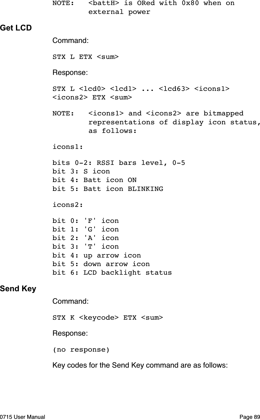 NOTE:!<battH> is ORed with 0x80 when on ! ! external powerGet LCDCommand:STX L ETX <sum>Response:STX L <lcd0> <lcd1> ... <lcd63> <icons1> <icons2> ETX <sum>NOTE:!<icons1> and <icons2> are bitmapped ! ! representations of display icon status, ! ! as follows:icons1: bits 0-2: RSSI bars level, 0-5bit 3: S iconbit 4: Batt icon ONbit 5: Batt icon BLINKINGicons2:bit 0: 'F' iconbit 1: 'G' iconbit 2: 'A' iconbit 3: 'T' iconbit 4: up arrow iconbit 5: down arrow iconbit 6: LCD backlight statusSend KeyCommand:STX K <keycode> ETX <sum>Response:(no response)Key codes for the Send Key command are as follows:0715 User Manual"Page 89
