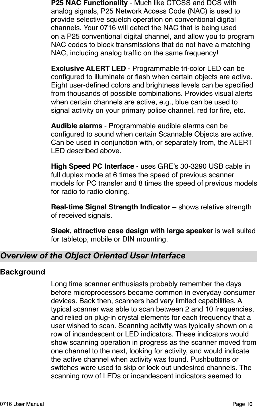 P25 NAC Functionality - Much like CTCSS and DCS with analog signals, P25 Network Access Code (NAC) is used to provide selective squelch operation on conventional digital channels. Your 0716 will detect the NAC that is being used on a P25 conventional digital channel, and allow you to program NAC codes to block transmissions that do not have a matching NAC, including analog trafﬁc on the same frequency!Exclusive ALERT LED - Programmable tri-color LED can be conﬁgured to illuminate or ﬂash when certain objects are active. Eight user-deﬁned colors and brightness levels can be speciﬁed from thousands of possible combinations. Provides visual alerts when certain channels are active, e.g., blue can be used to signal activity on your primary police channel, red for ﬁre, etc.Audible alarms - Programmable audible alarms can be conﬁgured to sound when certain Scannable Objects are active. Can be used in conjunction with, or separately from, the ALERTLED described above. High Speed PC Interface - uses GREs 30-3290 USB cable in full duplex mode at 6 times the speed of previous scanner models for PC transfer and 8 times the speed of previous modelsfor radio to radio cloning.Real-time Signal Strength Indicator &ndash; shows relative strength of received signals.Sleek, attractive case design with large speaker is well suited for tabletop, mobile or DIN mounting.Overview of the Object Oriented User InterfaceBackgroundLong time scanner enthusiasts probably remember the days before microprocessors became common in everyday consumer devices. Back then, scanners had very limited capabilities. Atypical scanner was able to scan between 2 and 10 frequencies, and relied on plug-in crystal elements for each frequency that a user wished to scan. Scanning activity was typically shown on a row of incandescent or LED indicators. These indicators would show scanning operation in progress as the scanner moved fromone channel to the next, looking for activity, and would indicate the active channel when activity was found. Pushbuttons or switches were used to skip or lock out undesired channels. Thescanning row of LEDs or incandescent indicators seemed to 0716 User Manual  Page 10
