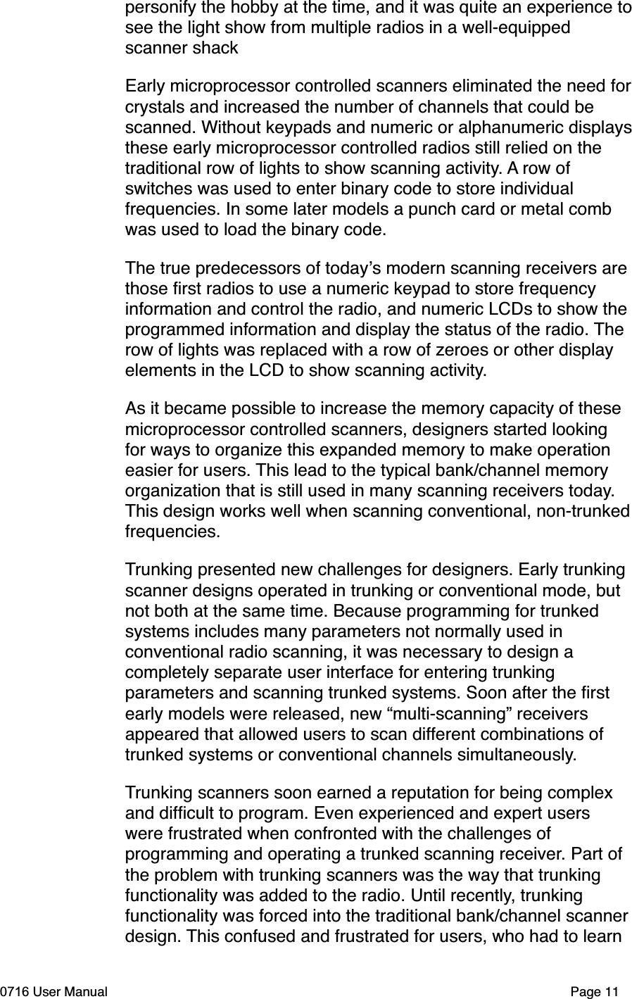 personify the hobby at the time, and it was quite an experience tosee the light show from multiple radios in a well-equipped scanner shack Early microprocessor controlled scanners eliminated the need forcrystals and increased the number of channels that could be scanned. Without keypads and numeric or alphanumeric displaysthese early microprocessor controlled radios still relied on the traditional row of lights to show scanning activity. A row of switches was used to enter binary code to store individual frequencies. In some later models a punch card or metal comb was used to load the binary code. The true predecessors of todays modern scanning receivers are those ﬁrst radios to use a numeric keypad to store frequency information and control the radio, and numeric LCDs to show the programmed information and display the status of the radio. Therow of lights was replaced with a row of zeroes or other display elements in the LCD to show scanning activity.As it became possible to increase the memory capacity of these microprocessor controlled scanners, designers started looking for ways to organize this expanded memory to make operation easier for users. This lead to the typical bank/channel memory organization that is still used in many scanning receivers today.This design works well when scanning conventional, non-trunkedfrequencies.Trunking presented new challenges for designers. Early trunking scanner designs operated in trunking or conventional mode, but not both at the same time. Because programming for trunked systems includes many parameters not normally used in conventional radio scanning, it was necessary to design a completely separate user interface for entering trunking parameters and scanning trunked systems. Soon after the ﬁrst early models were released, new &ldquo;multi-scanning&rdquo; receivers appeared that allowed users to scan different combinations of trunked systems or conventional channels simultaneously.Trunking scanners soon earned a reputation for being complex and difﬁcult to program. Even experienced and expert users were frustrated when confronted with the challenges of programming and operating a trunked scanning receiver. Part of the problem with trunking scanners was the way that trunking functionality was added to the radio. Until recently, trunking functionality was forced into the traditional bank/channel scannerdesign. This confused and frustrated for users, who had to learn 0716 User Manual  Page 11