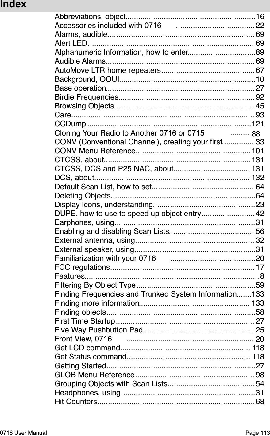 Index.............................................................Abbreviations, object 16.....................................Accessories included with 0716 22.....................................................................Alarms, audible 69..............................................................................Alert LED 69................................Alphanumeric Information, how to enter 89......................................................................Audible Alarms 69............................................AutoMove LTR home repeaters 67................................................................Background, OOUI 10......................................................................Base operation 27................................................................Birdie Frequencies 92..................................................................Browsing Objects 45......................................................................................Care 93.............................................................................CCDump  121..........Cloning Your Radio to Another 0716 or 0715 88...............CONV (Conventional Channel), creating your ﬁrst 33......................................................CONV Menu Reference 101.....................................................................CTCSS, about 131....................................CTCSS, DCS and P25 NAC, about 131.........................................................................DCS, about 132................................................Default Scan List, how to set 64....................................................................Deleting Objects 64................................................Display Icons, understanding 23.........................DUPE, how to use to speed up object entry 42..................................................................Earphones, using 31........................................Enabling and disabling Scan Lists 56........................................................External antenna, using 32.........................................................External speaker, using 31........................................Familiarization with your 0716 20....................................................................FCC regulations 17..................................................................................Features 8........................................................Filtering By Object Type 59.......Finding Frequencies and Trunked System Information 133....................................................Finding more information 133......................................................................Finding objects 58.................................................................First Time Startup 27....................................................Five Way Pushbutton Pad 25............................................................Front View, 0716 20.............................................................Get LCD command 118..........................................................Get Status command 118......................................................................Getting Started 27........................................................GLOB Menu Reference 98.........................................Grouping Objects with Scan Lists 54...............................................................Headphones, using 31..........................................................................Hit Counters 680716 User Manual  Page 113