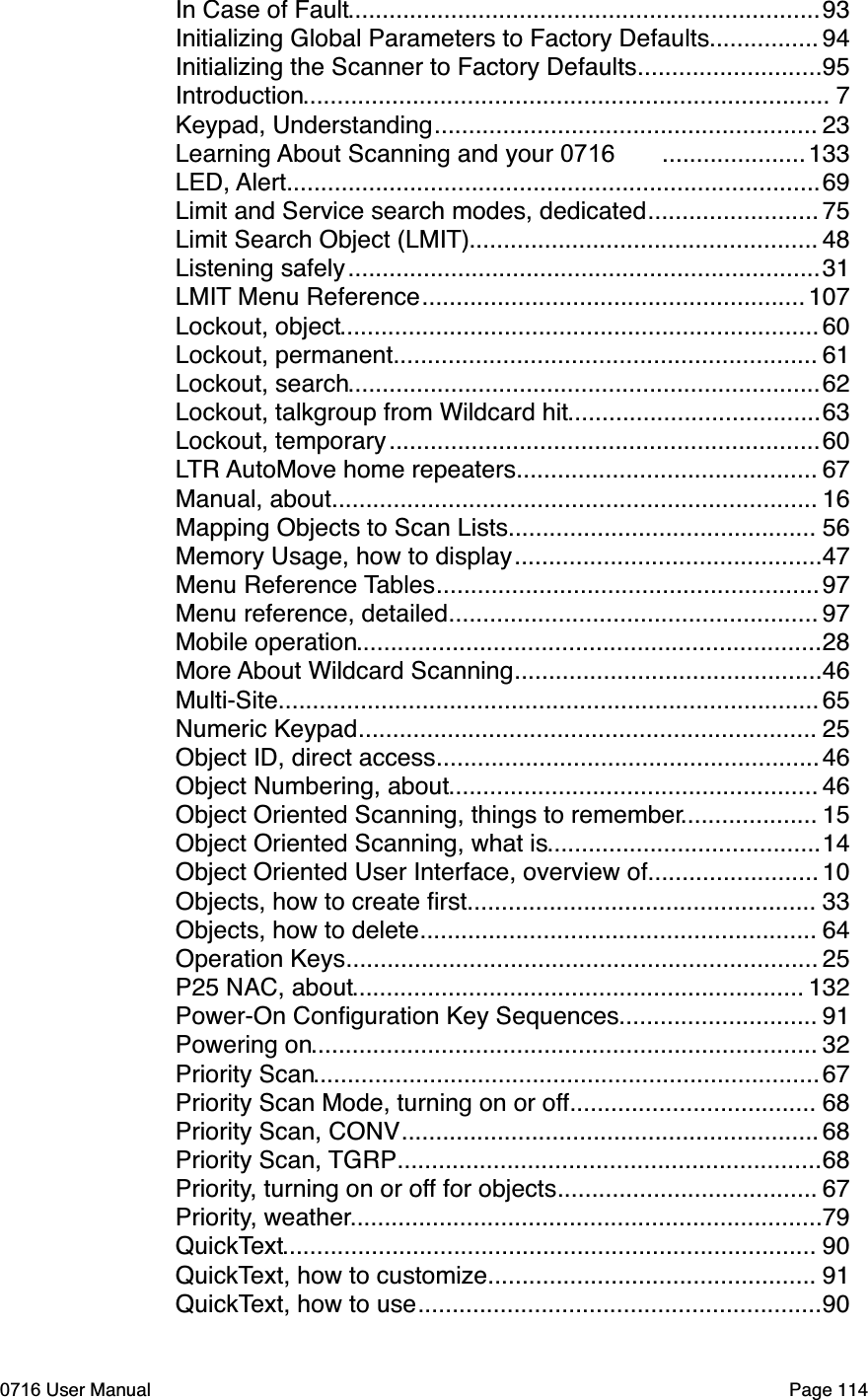 .....................................................................In Case of Fault 93................Initializing Global Parameters to Factory Defaults 94...........................Initializing the Scanner to Factory Defaults 95.............................................................................Introduction 7........................................................Keypad, Understanding 23.....................Learning About Scanning and your 0716  133..............................................................................LED, Alert 69.........................Limit and Service search modes, dedicated 75...................................................Limit Search Object (LMIT) 48.....................................................................Listening safely 31........................................................LMIT Menu Reference 107......................................................................Lockout, object 60..............................................................Lockout, permanent 61.....................................................................Lockout, search 62.....................................Lockout, talkgroup from Wildcard hit 63...............................................................Lockout, temporary 60............................................LTR AutoMove home repeaters 67.......................................................................Manual, about 16.............................................Mapping Objects to Scan Lists 56.............................................Memory Usage, how to display 47........................................................Menu Reference Tables 97......................................................Menu reference, detailed 97....................................................................Mobile operation 28.............................................More About Wildcard Scanning 46...............................................................................Multi-Site 65...................................................................Numeric Keypad 25........................................................Object ID, direct access 46......................................................Object Numbering, about 46....................Object Oriented Scanning, things to remember 15........................................Object Oriented Scanning, what is 14.........................Object Oriented User Interface, overview of 10...................................................Objects, how to create ﬁrst 33..........................................................Objects, how to delete 64.....................................................................Operation Keys 25..................................................................P25 NAC, about 132.............................Power-On Conﬁguration Key Sequences 91..........................................................................Powering on 32..........................................................................Priority Scan 67....................................Priority Scan Mode, turning on or off 68.............................................................Priority Scan, CONV 68..............................................................Priority Scan, TGRP 68......................................Priority, turning on or off for objects 67.....................................................................Priority, weather 79..............................................................................QuickText 90................................................QuickText, how to customize 91...........................................................QuickText, how to use 900716 User Manual  Page 114