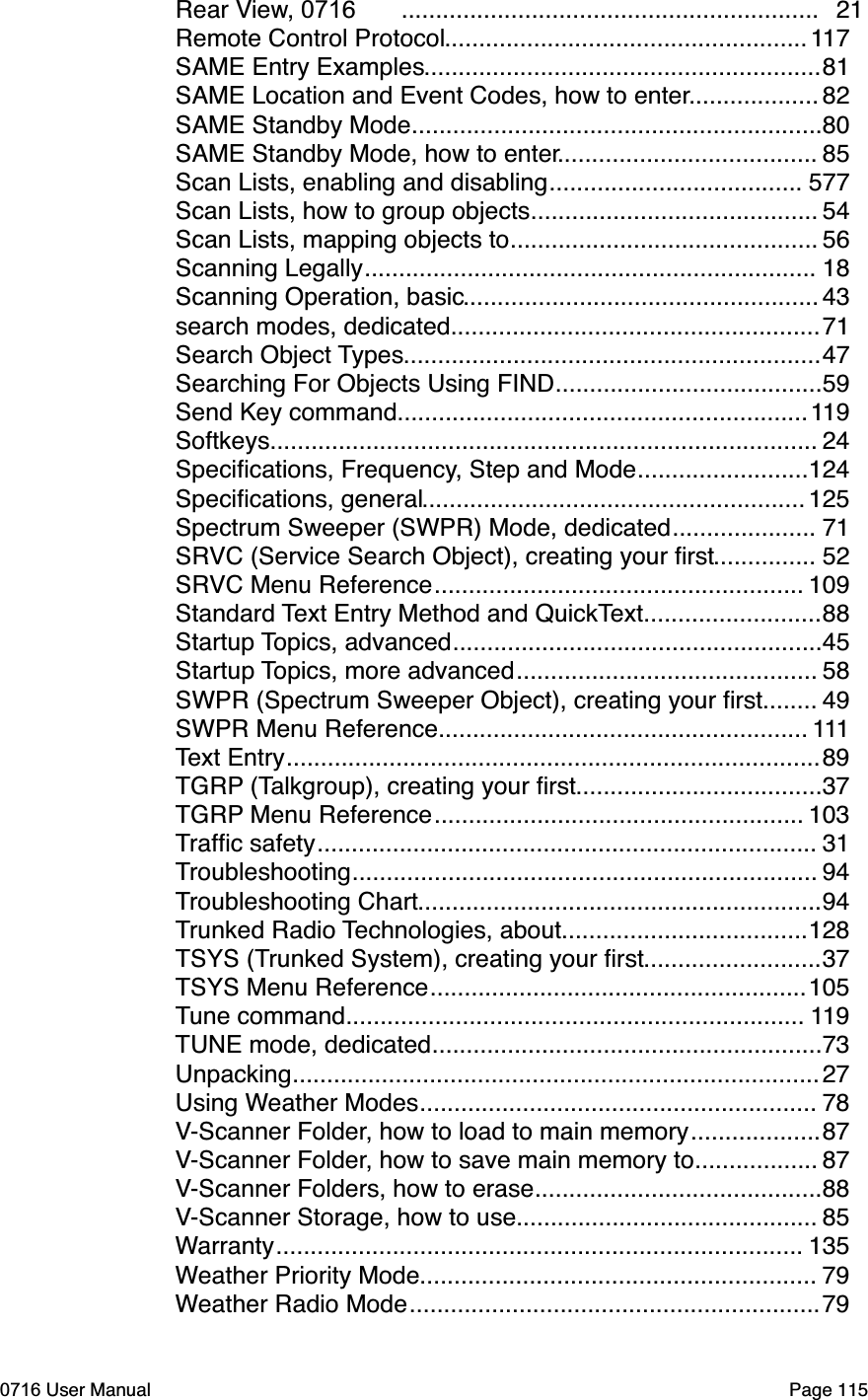 .............................................................Rear View, 0716 21.....................................................Remote Control Protocol 117..........................................................SAME Entry Examples 81...................SAME Location and Event Codes, how to enter 82............................................................SAME Standby Mode 80......................................SAME Standby Mode, how to enter 85.....................................Scan Lists, enabling and disabling 577..........................................Scan Lists, how to group objects 54.............................................Scan Lists, mapping objects to 56..................................................................Scanning Legally 18....................................................Scanning Operation, basic 43......................................................search modes, dedicated 71.............................................................Search Object Types 47.......................................Searching For Objects Using FIND 59............................................................Send Key command 119................................................................................Softkeys 24.........................Speciﬁcations, Frequency, Step and Mode 124........................................................Speciﬁcations, general 125.....................Spectrum Sweeper (SWPR) Mode, dedicated 71...............SRVC (Service Search Object), creating your ﬁrst 52......................................................SRVC Menu Reference 109..........................Standard Text Entry Method and QuickText 88......................................................Startup Topics, advanced 45............................................Startup Topics, more advanced 58........SWPR (Spectrum Sweeper Object), creating your ﬁrst 49......................................................SWPR Menu Reference 111..............................................................................Text Entry 89....................................TGRP (Talkgroup), creating your ﬁrst 37......................................................TGRP Menu Reference 103.........................................................................Trafﬁc safety 31....................................................................Troubleshooting 94...........................................................Troubleshooting Chart 94....................................Trunked Radio Technologies, about 128..........................TSYS (Trunked System), creating your ﬁrst 37.......................................................TSYS Menu Reference 105...................................................................Tune command 119.........................................................TUNE mode, dedicated 73.............................................................................Unpacking 27..........................................................Using Weather Modes 78...................V-Scanner Folder, how to load to main memory 87..................V-Scanner Folder, how to save main memory to 87..........................................V-Scanner Folders, how to erase 88............................................V-Scanner Storage, how to use 85.............................................................................Warranty 135..........................................................Weather Priority Mode 79............................................................Weather Radio Mode 790716 User Manual  Page 115