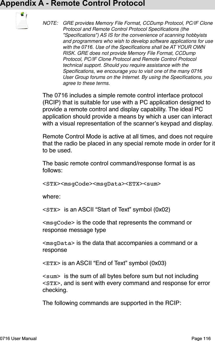Appendix A - Remote Control ProtocolNOTE: GRE provides Memory File Format, CCDump Protocol, PC/IF Clone Protocol and Remote Control Protocol Speciﬁcations (the "Speciﬁcations") AS IS for the convenience of scanning hobbyists and programmers who wish to develop software applications for use with the 0716. Use of the Speciﬁcations shall be AT YOUR OWN RISK. GRE does not provide Memory File Format, CCDump Protocol, PC/IF Clone Protocol and Remote Control Protocol technical support. Should you require assistance with the Speciﬁcations, we encourage you to visit one of the many 0716User Group forums on the Internet. By using the Speciﬁcations, you agree to these terms.The 0716 includes a simple remote control interface protocol(RCIP) that is suitable for use with a PC application designed to provide a remote control and display capability. The ideal PC application should provide a means by which a user can interact with a visual representation of the scanners keypad and display.Remote Control Mode is active at all times, and does not require that the radio be placed in any special remote mode in order for itto be used.The basic remote control command/response format is as follows:<STX><msgCode><msgData><ETX><sum>where:<STX> is an ASCII &ldquo;Start of Text&rdquo; symbol (0x02)<msgCode> is the code that represents the command or response message type<msgData> is the data that accompanies a command or a response<ETX> is an ASCII &ldquo;End of Text&rdquo; symbol (0x03)<sum> is the sum of all bytes before sum but not including <STX>, and is sent with every command and response for error checking.The following commands are supported in the RCIP:0716 User Manual  Page 116