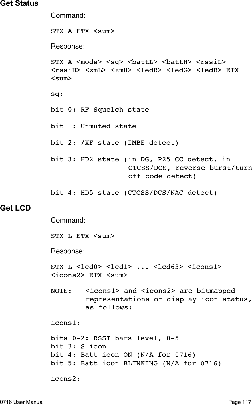 Get StatusCommand:STX A ETX <sum>Response:STX A <mode> <sq> <battL> <battH> <rssiL> <rssiH> <zmL> <zmH> <ledR> <ledG> <ledB> ETX <sum>sq:bit 0: RF Squelch statebit 1: Unmuted statebit 2: /XF state (IMBE detect)bit 3: HD2 state (in DG, P25 CC detect, in         CTCSS/DCS, reverse burst/turn     off code detect)bit 4: HD5 state (CTCSS/DCS/NAC detect)Get LCDCommand:STX L ETX <sum>Response:STX L <lcd0> <lcd1> ... <lcd63> <icons1> <icons2> ETX <sum>NOTE: <icons1> and <icons2> are bitmapped   representations of display icon status,   as follows:icons1:bits 0-2: RSSI bars level, 0-5bit 3: S iconbit 4: Batt icon ON (N/A for 0716)bit 5: Batt icon BLINKING (N/A for 0716)icons2:0716 User Manual  Page 117