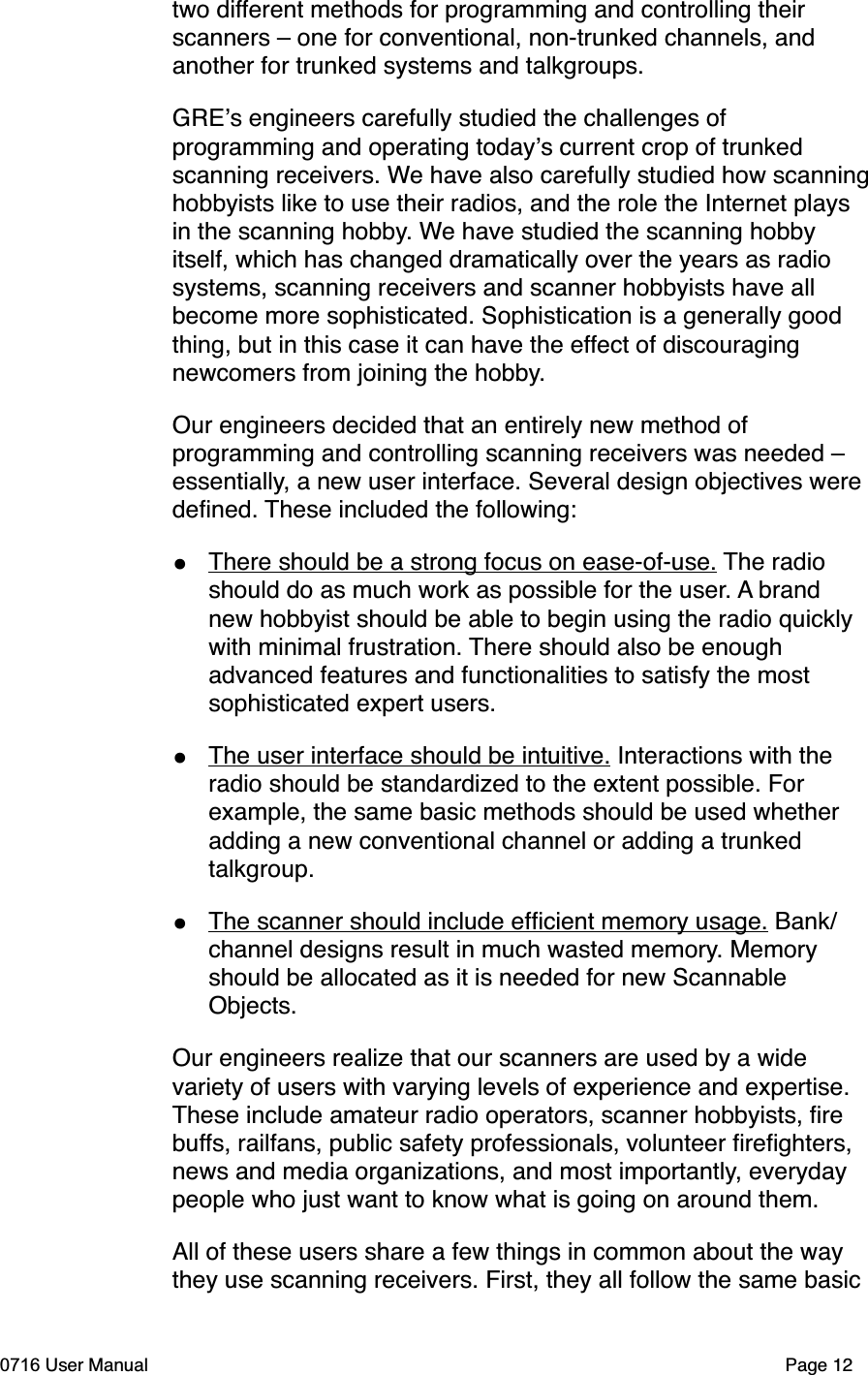 two different methods for programming and controlling their scanners &ndash; one for conventional, non-trunked channels, and another for trunked systems and talkgroups. GREs engineers carefully studied the challenges of programming and operating todays current crop of trunked scanning receivers. We have also carefully studied how scanninghobbyists like to use their radios, and the role the Internet plays in the scanning hobby. We have studied the scanning hobby itself, which has changed dramatically over the years as radio systems, scanning receivers and scanner hobbyists have all become more sophisticated. Sophistication is a generally good thing, but in this case it can have the effect of discouraging newcomers from joining the hobby.Our engineers decided that an entirely new method of programming and controlling scanning receivers was needed &ndash; essentially, a new user interface. Several design objectives were deﬁned. These included the following:&bull;There should be a strong focus on ease-of-use. The radio should do as much work as possible for the user. A brand new hobbyist should be able to begin using the radio quickly with minimal frustration. There should also be enough advanced features and functionalities to satisfy the most sophisticated expert users. &bull;The user interface should be intuitive. Interactions with the radio should be standardized to the extent possible. For example, the same basic methods should be used whether adding a new conventional channel or adding a trunked talkgroup.&bull;The scanner should include efﬁcient memory usage. Bank/channel designs result in much wasted memory. Memory should be allocated as it is needed for new Scannable Objects.Our engineers realize that our scanners are used by a wide variety of users with varying levels of experience and expertise. These include amateur radio operators, scanner hobbyists, ﬁre buffs, railfans, public safety professionals, volunteer ﬁreﬁghters, news and media organizations, and most importantly, everyday people who just want to know what is going on around them.All of these users share a few things in common about the way they use scanning receivers. First, they all follow the same basic 0716 User Manual  Page 12