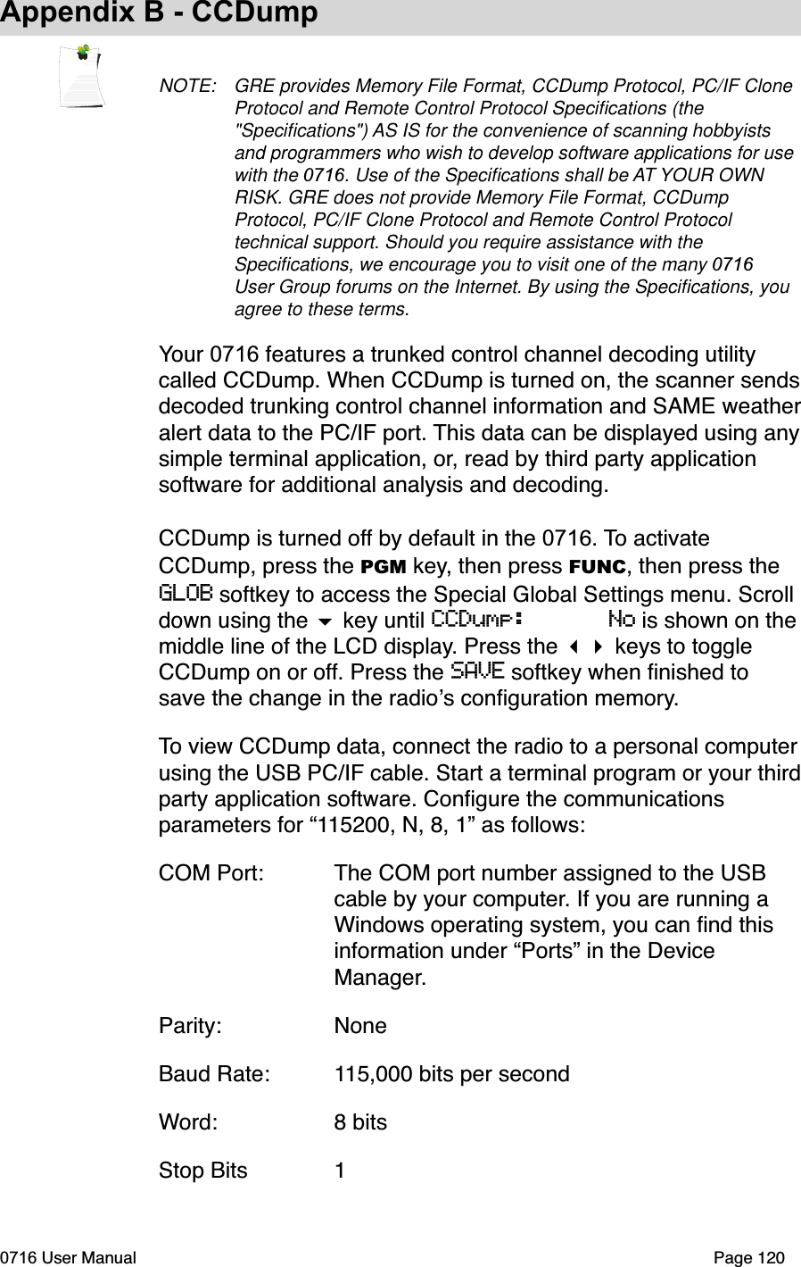 Appendix B - CCDumpNOTE: GRE provides Memory File Format, CCDump Protocol, PC/IF Clone Protocol and Remote Control Protocol Speciﬁcations (the "Speciﬁcations") AS IS for the convenience of scanning hobbyists and programmers who wish to develop software applications for use with the 0716. Use of the Speciﬁcations shall be AT YOUR OWN RISK. GRE does not provide Memory File Format, CCDump Protocol, PC/IF Clone Protocol and Remote Control Protocol technical support. Should you require assistance with the Speciﬁcations, we encourage you to visit one of the many 0716User Group forums on the Internet. By using the Speciﬁcations, you agree to these terms.Your 0716 features a trunked control channel decoding utility  called CCDump. When CCDump is turned on, the scanner sends decoded trunking control channel information and SAME weather alert data to the PC/IF port. This data can be displayed using any simple terminal application, or, read by third party application software for additional analysis and decoding. CCDump is turned off by default in the 0716. To activate CCDump, press the PGM key, then press FUNC, then press the GLOB softkey to access the Special Global Settings menu. Scroll  down using the  key until CCDump:      No is shown on the middle line of the LCD display. Press the  keys to toggle CCDump on or off. Press the SAVE softkey when ﬁnished to save the change in the radios conﬁguration memory. To view CCDump data, connect the radio to a personal computer using the USB PC/IF cable. Start a terminal program or your third party application software. Conﬁgure the communications parameters for &ldquo;115200, N, 8, 1&rdquo; as follows:COM Port: The COM port number assigned to the USB    cable by your computer. If you are running a    Windows operating system, you can ﬁnd this    information under &ldquo;Ports&rdquo; in the Device    Manager.Parity:  NoneBaud Rate: 115,000 bits per secondWord:  8 bitsStop Bits  10716 User Manual  Page 120