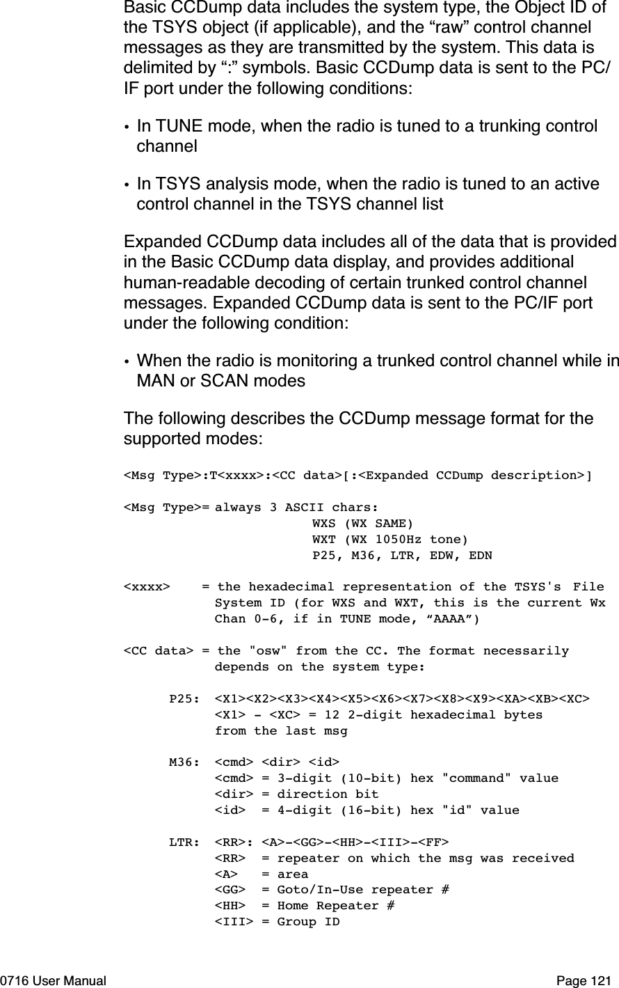 Basic CCDump data includes the system type, the Object ID of the TSYS object (if applicable), and the &ldquo;raw&rdquo; control channel messages as they are transmitted by the system. This data is delimited by &ldquo;:&rdquo; symbols. Basic CCDump data is sent to the PC/IF port under the following conditions:&bull;In TUNE mode, when the radio is tuned to a trunking control channel&bull;In TSYS analysis mode, when the radio is tuned to an active control channel in the TSYS channel listExpanded CCDump data includes all of the data that is provided in the Basic CCDump data display, and provides additional human-readable decoding of certain trunked control channel messages. Expanded CCDump data is sent to the PC/IF port under the following condition:&bull;When the radio is monitoring a trunked control channel while inMAN or SCAN modesThe following describes the CCDump message format for the supported modes:<Msg Type>:T<xxxx>:<CC data>[:<Expanded CCDump description>]<Msg Type>=always 3 ASCII chars:   WXS (WX SAME)   WXT (WX 1050Hz tone)   P25, M36, LTR, EDW, EDN<xxxx>    = the hexadecimal representation of the TSYS's File System ID (for WXS and WXT, this is the current Wx  Chan 0-6, if in TUNE mode, &ldquo;AAAA&rdquo;)<CC data> = the "osw" from the CC. The format necessarily  depends on the system type: P25: <X1><X2><X3><X4><X5><X6><X7><X8><X9><XA><XB><XC>  <X1> - <XC> = 12 2-digit hexadecimal bytes   from the last msg M36: <cmd> <dir> <id><cmd> = 3-digit (10-bit) hex "command" value  <dir> = direction bit  <id>  = 4-digit (16-bit) hex "id" value LTR: <RR>: <A>-<GG>-<HH>-<III>-<FF>  <RR>  = repeater on which the msg was received  <A>   = area  <GG>  = Goto/In-Use repeater #  <HH>  = Home Repeater #  <III> = Group ID0716 User Manual  Page 121