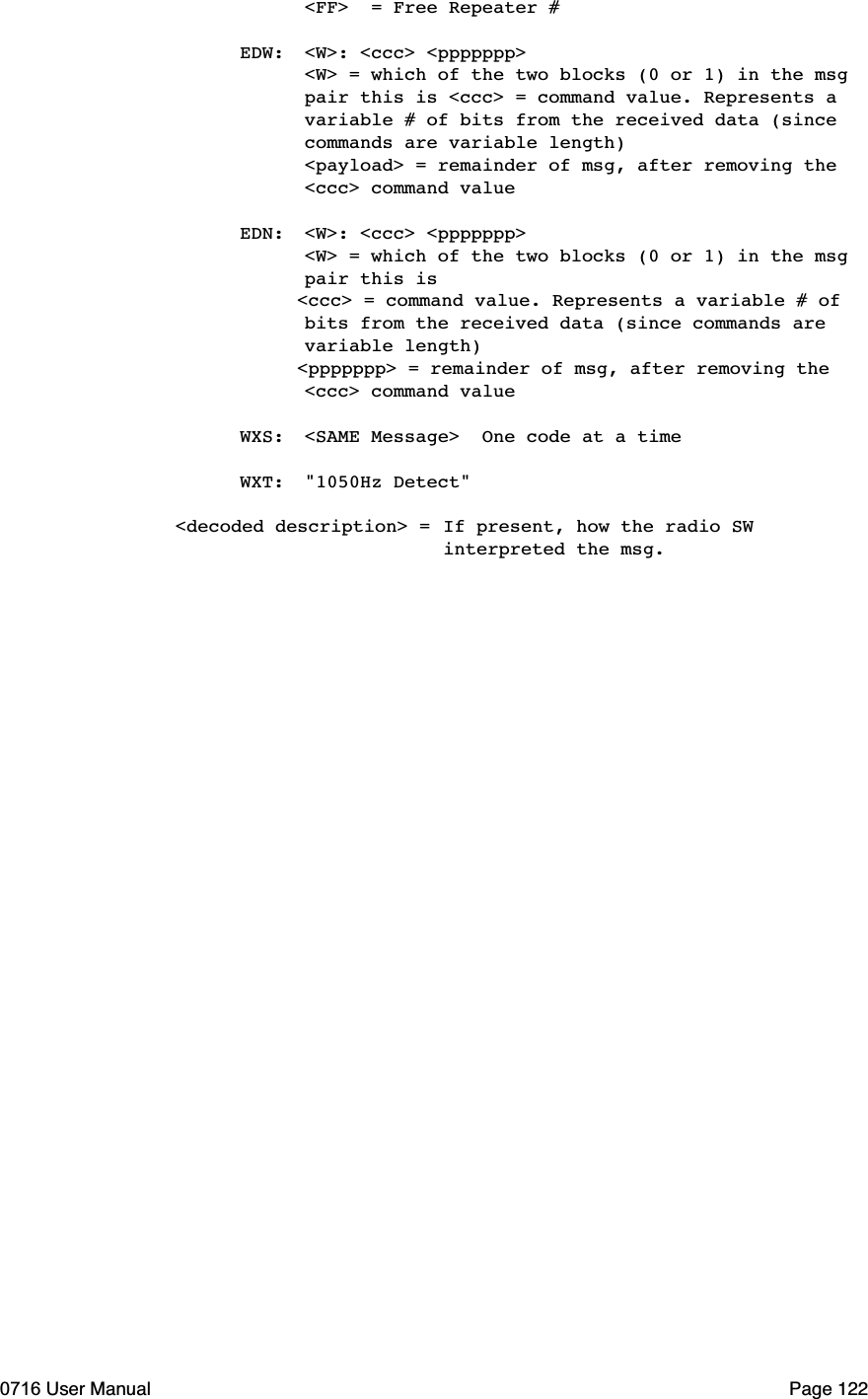   <FF>  = Free Repeater # EDW: <W>: <ccc> <ppppppp>  <W> = which of the two blocks (0 or 1) in the msg   pair this is <ccc> = command value. Represents a   variable # of bits from the received data (since   commands are variable length)  <payload> = remainder of msg, after removing the   <ccc> command value EDN: <W>: <ccc> <ppppppp>  <W> = which of the two blocks (0 or 1) in the msg   pair this is           <ccc> = command value. Represents a variable # of   bits from the received data (since commands are   variable length)           <ppppppp> = remainder of msg, after removing the   <ccc> command value  WXS: <SAME Message>  One code at a time WXT: "1050Hz Detect"<decoded description> =If present, how the radio SW    interpreted the msg.0716 User Manual  Page 122