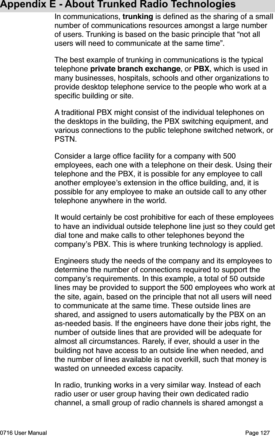 Appendix E - About Trunked Radio TechnologiesIn communications, trunking is deﬁned as the sharing of a small number of communications resources amongst a large number of users. Trunking is based on the basic principle that &ldquo;not all users will need to communicate at the same time&rdquo;.The best example of trunking in communications is the typical telephone private branch exchange, or PBX, which is used in many businesses, hospitals, schools and other organizations to provide desktop telephone service to the people who work at a speciﬁc building or site.A traditional PBX might consist of the individual telephones on the desktops in the building, the PBX switching equipment, and various connections to the public telephone switched network, or PSTN.Consider a large ofﬁce facility for a company with 500 employees, each one with a telephone on their desk. Using their telephone and the PBX, it is possible for any employee to call another employees extension in the ofﬁce building, and, it is possible for any employee to make an outside call to any other telephone anywhere in the world.It would certainly be cost prohibitive for each of these employeesto have an individual outside telephone line just so they could getdial tone and make calls to other telephones beyond the companys PBX. This is where trunking technology is applied.Engineers study the needs of the company and its employees to determine the number of connections required to support the companys requirements. In this example, a total of 50 outside lines may be provided to support the 500 employees who work atthe site, again, based on the principle that not all users will need to communicate at the same time. These outside lines are shared, and assigned to users automatically by the PBX on an as-needed basis. If the engineers have done their jobs right, the number of outside lines that are provided will be adequate for almost all circumstances. Rarely, if ever, should a user in the building not have access to an outside line when needed, and the number of lines available is not overkill, such that money is wasted on unneeded excess capacity.In radio, trunking works in a very similar way. Instead of each radio user or user group having their own dedicated radio channel, a small group of radio channels is shared amongst a 0716 User Manual  Page 127