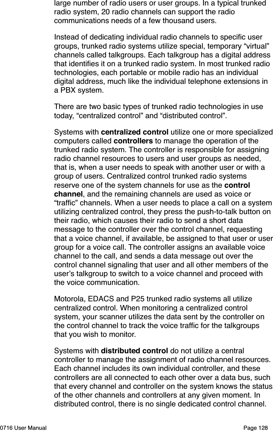 large number of radio users or user groups. In a typical trunked radio system, 20 radio channels can support the radio communications needs of a few thousand users.Instead of dedicating individual radio channels to speciﬁc user groups, trunked radio systems utilize special, temporary &ldquo;virtual&rdquo; channels called talkgroups. Each talkgroup has a digital address that identiﬁes it on a trunked radio system. In most trunked radio technologies, each portable or mobile radio has an individual digital address, much like the individual telephone extensions in a PBX system.There are two basic types of trunked radio technologies in use today, &ldquo;centralized control&rdquo; and &ldquo;distributed control&rdquo;. Systems with centralized control utilize one or more specializedcomputers called controllers to manage the operation of the trunked radio system. The controller is responsible for assigning radio channel resources to users and user groups as needed, that is, when a user needs to speak with another user or with a group of users. Centralized control trunked radio systems reserve one of the system channels for use as the controlchannel, and the remaining channels are used as voice or &ldquo;trafﬁc&rdquo; channels. When a user needs to place a call on a systemutilizing centralized control, they press the push-to-talk button on their radio, which causes their radio to send a short data message to the controller over the control channel, requesting that a voice channel, if available, be assigned to that user or usergroup for a voice call. The controller assigns an available voice channel to the call, and sends a data message out over the control channel signaling that user and all other members of the users talkgroup to switch to a voice channel and proceed with the voice communication. Motorola, EDACS and P25 trunked radio systems all utilize centralized control. When monitoring a centralized control system, your scanner utilizes the data sent by the controller on the control channel to track the voice trafﬁc for the talkgroups that you wish to monitor.Systems with distributed control do not utilize a central controller to manage the assignment of radio channel resources. Each channel includes its own individual controller, and these controllers are all connected to each other over a data bus, such that every channel and controller on the system knows the statusof the other channels and controllers at any given moment. In distributed control, there is no single dedicated control channel. 0716 User Manual  Page 128
