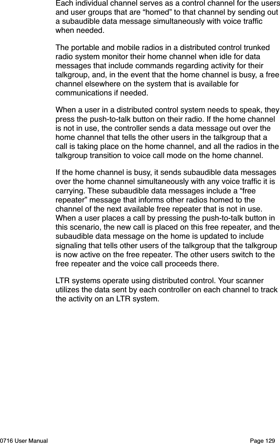 Each individual channel serves as a control channel for the usersand user groups that are &ldquo;homed&rdquo; to that channel by sending out a subaudible data message simultaneously with voice trafﬁc when needed.The portable and mobile radios in a distributed control trunked radio system monitor their home channel when idle for data messages that include commands regarding activity for their talkgroup, and, in the event that the home channel is busy, a free channel elsewhere on the system that is available for communications if needed.When a user in a distributed control system needs to speak, theypress the push-to-talk button on their radio. If the home channel is not in use, the controller sends a data message out over the home channel that tells the other users in the talkgroup that a call is taking place on the home channel, and all the radios in thetalkgroup transition to voice call mode on the home channel.If the home channel is busy, it sends subaudible data messages over the home channel simultaneously with any voice trafﬁc it is carrying. These subaudible data messages include a &ldquo;free repeater&rdquo; message that informs other radios homed to the channel of the next available free repeater that is not in use. When a user places a call by pressing the push-to-talk button in this scenario, the new call is placed on this free repeater, and thesubaudible data message on the home is updated to include signaling that tells other users of the talkgroup that the talkgroup is now active on the free repeater. The other users switch to the free repeater and the voice call proceeds there. LTR systems operate using distributed control. Your scanner utilizes the data sent by each controller on each channel to track the activity on an LTR system. 0716 User Manual  Page 129