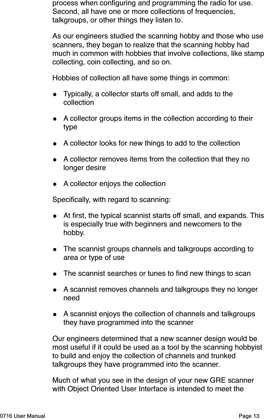 process when conﬁguring and programming the radio for use. Second, all have one or more collections of frequencies, talkgroups, or other things they listen to. As our engineers studied the scanning hobby and those who usescanners, they began to realize that the scanning hobby had much in common with hobbies that involve collections, like stampcollecting, coin collecting, and so on.Hobbies of collection all have some things in common:&bull;Typically, a collector starts off small, and adds to the collection&bull;A collector groups items in the collection according to their type&bull;A collector looks for new things to add to the collection&bull;A collector removes items from the collection that they no longer desire&bull;A collector enjoys the collectionSpeciﬁcally, with regard to scanning:&bull;At ﬁrst, the typical scannist starts off small, and expands. Thisis especially true with beginners and newcomers to the hobby.&bull;The scannist groups channels and talkgroups according to area or type of use&bull;The scannist searches or tunes to ﬁnd new things to scan&bull;A scannist removes channels and talkgroups they no longer need&bull;A scannist enjoys the collection of channels and talkgroups they have programmed into the scannerOur engineers determined that a new scanner design would be most useful if it could be used as a tool by the scanning hobbyist to build and enjoy the collection of channels and trunked talkgroups they have programmed into the scanner.Much of what you see in the design of your new GRE scanner with Object Oriented User Interface is intended to meet the 0716 User Manual  Page 13