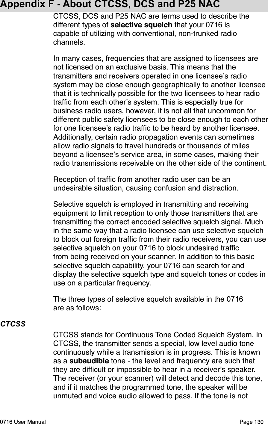 Appendix F - About CTCSS, DCS and P25 NACCTCSS, DCS and P25 NAC are terms used to describe the different types of selective squelch that your 0716 is capable of utilizing with conventional, non-trunked radio channels.In many cases, frequencies that are assigned to licensees are not licensed on an exclusive basis. This means that the transmitters and receivers operated in one licensees radio system may be close enough geographically to another licensee that it is technically possible for the two licensees to hear radio trafﬁc from each others system. This is especially true for business radio users, however, it is not all that uncommon for different public safety licensees to be close enough to each otherfor one licensees radio trafﬁc to be heard by another licensee. Additionally, certain radio propagation events can sometimes allow radio signals to travel hundreds or thousands of miles beyond a licensees service area, in some cases, making their radio transmissions receivable on the other side of the continent. Reception of trafﬁc from another radio user can be an undesirable situation, causing confusion and distraction.Selective squelch is employed in transmitting and receiving equipment to limit reception to only those transmitters that are transmitting the correct encoded selective squelch signal. Much in the same way that a radio licensee can use selective squelch to block out foreign trafﬁc from their radio receivers, you can use selective squelch on your 0716 to block undesired trafﬁc from being received on your scanner. In addition to this basic selective squelch capability, your 0716 can search for and display the selective squelch type and squelch tones or codes in use on a particular frequency.The three types of selective squelch available in the 0716are as follows:CTCSSCTCSS stands for Continuous Tone Coded Squelch System. In CTCSS, the transmitter sends a special, low level audio tone continuously while a transmission is in progress. This is known as a subaudible tone - the level and frequency are such that they are difﬁcult or impossible to hear in a receivers speaker.The receiver (or your scanner) will detect and decode this tone, and if it matches the programmed tone, the speaker will be unmuted and voice audio allowed to pass. If the tone is not 0716 User Manual  Page 130