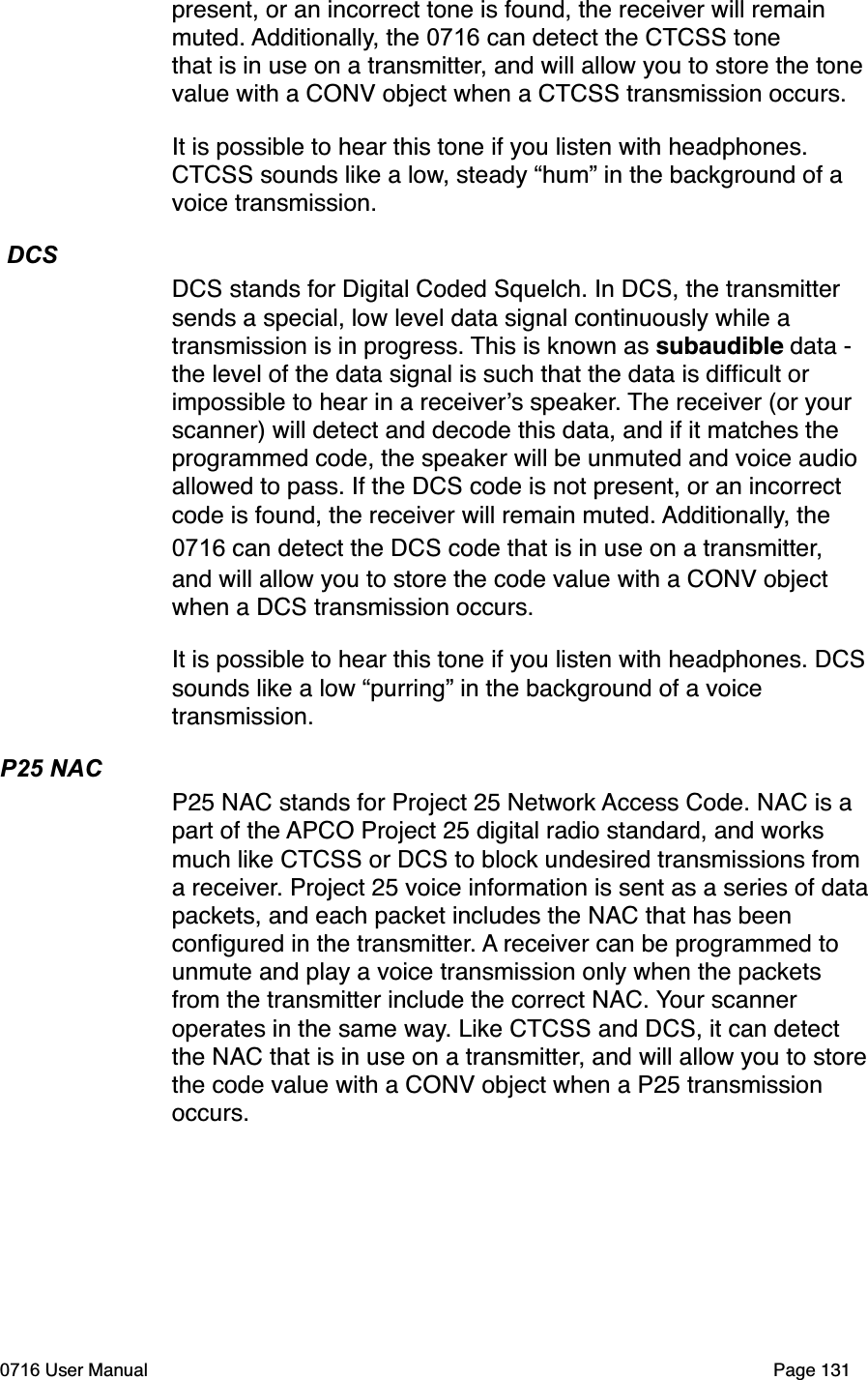 present, or an incorrect tone is found, the receiver will remain muted. Additionally, the 0716 can detect the CTCSS tone that is in use on a transmitter, and will allow you to store the tone value with a CONV object when a CTCSS transmission occurs. It is possible to hear this tone if you listen with headphones. CTCSS sounds like a low, steady &ldquo;hum&rdquo; in the background of a voice transmission.  DCSDCS stands for Digital Coded Squelch. In DCS, the transmitter sends a special, low level data signal continuously while a transmission is in progress. This is known as subaudible data - the level of the data signal is such that the data is difﬁcult or impossible to hear in a receivers speaker. The receiver (or your scanner) will detect and decode this data, and if it matches the programmed code, the speaker will be unmuted and voice audio allowed to pass. If the DCS code is not present, or an incorrect code is found, the receiver will remain muted. Additionally, the 0716 can detect the DCS code that is in use on a transmitter, and will allow you to store the code value with a CONV object when a DCS transmission occurs. It is possible to hear this tone if you listen with headphones. DCS sounds like a low &ldquo;purring&rdquo; in the background of a voice transmission.P25 NACP25 NAC stands for Project 25 Network Access Code. NAC is a part of the APCO Project 25 digital radio standard, and works much like CTCSS or DCS to block undesired transmissions from a receiver. Project 25 voice information is sent as a series of data packets, and each packet includes the NAC that has been conﬁgured in the transmitter. A receiver can be programmed to unmute and play a voice transmission only when the packets from the transmitter include the correct NAC. Your scanner operates in the same way. Like CTCSS and DCS, it can detect the NAC that is in use on a transmitter, and will allow you to store the code value with a CONV object when a P25 transmission occurs.0716 User Manual  Page 131