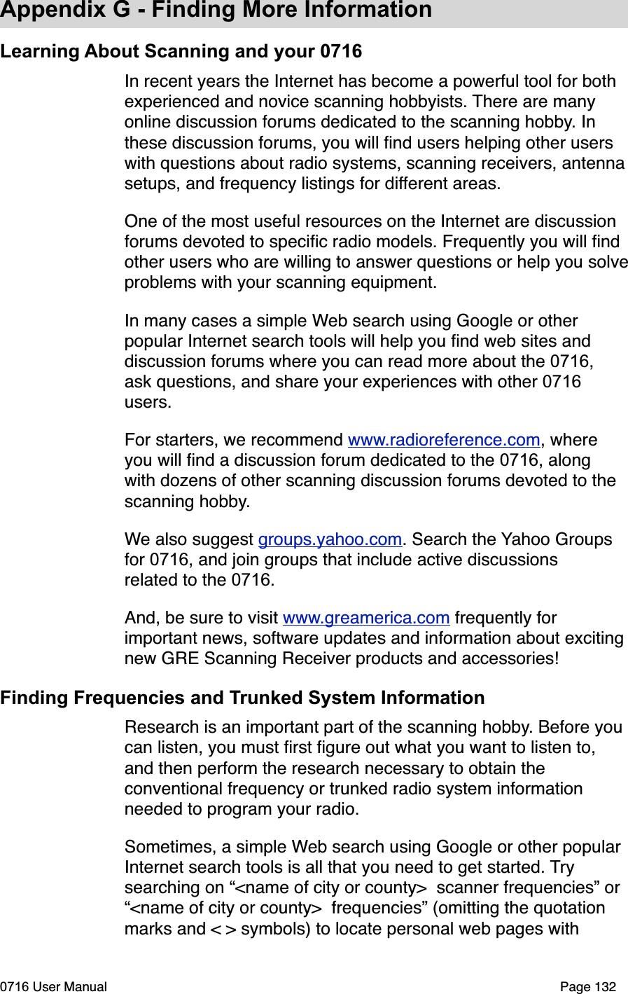 Appendix G - Finding More InformationLearning About Scanning and your 0716In recent years the Internet has become a powerful tool for both experienced and novice scanning hobbyists. There are many online discussion forums dedicated to the scanning hobby. In these discussion forums, you will ﬁnd users helping other users with questions about radio systems, scanning receivers, antennasetups, and frequency listings for different areas. One of the most useful resources on the Internet are discussion forums devoted to speciﬁc radio models. Frequently you will ﬁnd other users who are willing to answer questions or help you solveproblems with your scanning equipment. In many cases a simple Web search using Google or other popular Internet search tools will help you ﬁnd web sites and discussion forums where you can read more about the 0716,ask questions, and share your experiences with other 0716users.For starters, we recommend www.radioreference.com, where you will ﬁnd a discussion forum dedicated to the 0716, along with dozens of other scanning discussion forums devoted to the scanning hobby.We also suggest groups.yahoo.com. Search the Yahoo Groups for 0716, and join groups that include active discussions related to the 0716.And, be sure to visit www.greamerica.com frequently for important news, software updates and information about exciting new GRE Scanning Receiver products and accessories!Finding Frequencies and Trunked System InformationResearch is an important part of the scanning hobby. Before you can listen, you must ﬁrst ﬁgure out what you want to listen to, and then perform the research necessary to obtain the conventional frequency or trunked radio system information needed to program your radio.Sometimes, a simple Web search using Google or other popular Internet search tools is all that you need to get started. Trysearching on &ldquo;<name of city or county>  scanner frequencies&rdquo; or &ldquo;<name of city or county>  frequencies&rdquo; (omitting the quotation marks and < > symbols) to locate personal web pages with 0716 User Manual  Page 132