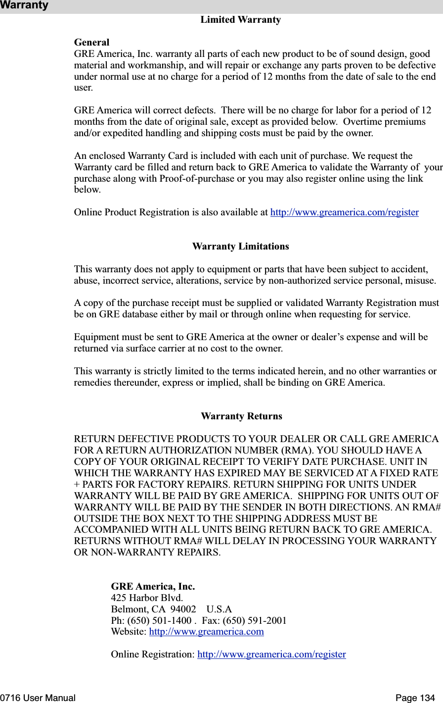WarrantyLimited WarrantyGeneralGRE America, Inc. warranty all parts of each new product to be of sound design, good material and workmanship, and will repair or exchange any parts proven to be defective under normal use at no charge for a period of 12 months from the date of sale to the end user.GRE America will correct defects. There will be no charge for labor for a period of 12 months from the date of original sale, except as provided below.  Overtime premiums and/or expedited handling and shipping costs must be paid by the owner.An enclosed Warranty Card is included with each unit of purchase. We request the Warranty card be filled and return back to GRE America to validate the Warranty of  yourpurchase along with Proof-of-purchase or you may also register online using the link below.Online Product Registration is also available at http://www.greamerica.com/registerWarranty LimitationsThis warranty does not apply to equipment or parts that have been subject to accident, abuse, incorrect service, alterations, service by non-authorized service personal, misuse. A copy of the purchase receipt must be supplied or validated Warranty Registration must be on GRE database either by mail or through online when requesting for service.Equipment must be sent to GRE America at the owner or dealer&rsquo;s expense and will be returned via surface carrier at no cost to the owner.This warranty is strictly limited to the terms indicated herein, and no other warranties or remedies thereunder, express or implied, shall be binding on GRE America.Warranty ReturnsRETURN DEFECTIVE PRODUCTS TO YOUR DEALER OR CALL GRE AMERICAFOR A RETURN AUTHORIZATION NUMBER (RMA). YOU SHOULD HAVE ACOPY OF YOUR ORIGINAL RECEIPT TO VERIFY DATE PURCHASE. UNIT IN WHICH THE WARRANTY HAS EXPIRED MAY BE SERVICED AT A FIXED RATE+ PARTS FOR FACTORY REPAIRS. RETURN SHIPPING FOR UNITS UNDER WARRANTY WILL BE PAID BY GRE AMERICA.  SHIPPING FOR UNITS OUT OF WARRANTY WILL BE PAID BY THE SENDER IN BOTH DIRECTIONS. AN RMA# OUTSIDE THE BOX NEXT TO THE SHIPPING ADDRESS MUST BE ACCOMPANIED WITH ALL UNITS BEING RETURN BACK TO GRE AMERICA.RETURNS WITHOUT RMA# WILL DELAY IN PROCESSING YOUR WARRANTYOR NON-WARRANTY REPAIRS.GRE America, Inc.425 Harbor Blvd.Belmont, CA  94002    U.S.APh: (650) 501-1400 .  Fax: (650) 591-2001Website: http://www.greamerica.comOnline Registration: http://www.greamerica.com/register0716 User Manual  Page 134