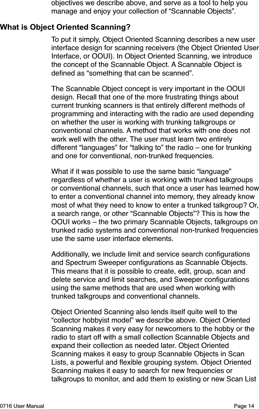 objectives we describe above, and serve as a tool to help you manage and enjoy your collection of &ldquo;Scannable Objects&rdquo;.What is Object Oriented Scanning?To put it simply, Object Oriented Scanning describes a new user interface design for scanning receivers (the Object Oriented UserInterface, or OOUI). In Object Oriented Scanning, we introduce the concept of the Scannable Object. A Scannable Object is deﬁned as &ldquo;something that can be scanned&rdquo;. The Scannable Object concept is very important in the OOUI design. Recall that one of the more frustrating things about current trunking scanners is that entirely different methods of programming and interacting with the radio are used depending on whether the user is working with trunking talkgroups or conventional channels. A method that works with one does not work well with the other. The user must learn two entirely different &ldquo;languages&rdquo; for &ldquo;talking to&rdquo; the radio &ndash; one for trunking and one for conventional, non-trunked frequencies. What if it was possible to use the same basic &ldquo;language&rdquo; regardless of whether a user is working with trunked talkgroups or conventional channels, such that once a user has learned howto enter a conventional channel into memory, they already know most of what they need to know to enter a trunked talkgroup? Or,a search range, or other &ldquo;Scannable Objects&rdquo;? This is how the OOUI works &ndash; the two primary Scannable Objects, talkgroups ontrunked radio systems and conventional non-trunked frequenciesuse the same user interface elements. Additionally, we include limit and service search conﬁgurations and Spectrum Sweeper conﬁgurations as Scannable Objects. This means that it is possible to create, edit, group, scan and delete service and limit searches, and Sweeper conﬁgurations using the same methods that are used when working with trunked talkgroups and conventional channels. Object Oriented Scanning also lends itself quite well to the &ldquo;collector hobbyist model&rdquo; we describe above. Object Oriented Scanning makes it very easy for newcomers to the hobby or the radio to start off with a small collection Scannable Objects and expand their collection as needed later. Object Oriented Scanning makes it easy to group Scannable Objects in Scan Lists, a powerful and ﬂexible grouping system. Object Oriented Scanning makes it easy to search for new frequencies or talkgroups to monitor, and add them to existing or new Scan List 0716 User Manual  Page 14