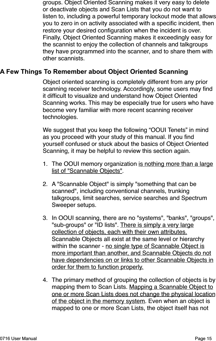 groups. Object Oriented Scanning makes it very easy to delete or deactivate objects and Scan Lists that you do not want to listen to, including a powerful temporary lockout mode that allowsyou to zero in on activity associated with a speciﬁc incident, then restore your desired conﬁguration when the incident is over.Finally, Object Oriented Scanning makes it exceedingly easy for the scannist to enjoy the collection of channels and talkgroups they have programmed into the scanner, and to share them with other scannists.A Few Things To Remember about Object Oriented ScanningObject oriented scanning is completely different from any prior scanning receiver technology. Accordingly, some users may ﬁnd it difﬁcult to visualize and understand how Object Oriented Scanning works. This may be especially true for users who have become very familiar with more recent scanning receiver technologies.We suggest that you keep the following &ldquo;OOUI Tenets&rdquo; in mind as you proceed with your study of this manual. If you ﬁnd yourself confused or stuck about the basics of Object Oriented Scanning, it may be helpful to review this section again.1. The OOUI memory organization is nothing more than a large list of "Scannable Objects".2. A "Scannable Object" is simply "something that can be scanned", including conventional channels, trunking talkgroups, limit searches, service searches and Spectrum Sweeper setups.3. In OOUI scanning, there are no "systems", "banks", "groups", "sub-groups" or "ID lists". There is simply a very large collection of objects, each with their own attributes.Scannable Objects all exist at the same level or hierarchy within the scanner - no single type of Scannable Object is more important than another, and Scannable Objects do not have dependencies on or links to other Scannable Objects in order for them to function properly.4. The primary method of grouping the collection of objects is bymapping them to Scan Lists. Mapping a Scannable Object to one or more Scan Lists does not change the physical locationof the object in the memory system. Even when an object is mapped to one or more Scan Lists, the object itself has not 0716 User Manual  Page 15