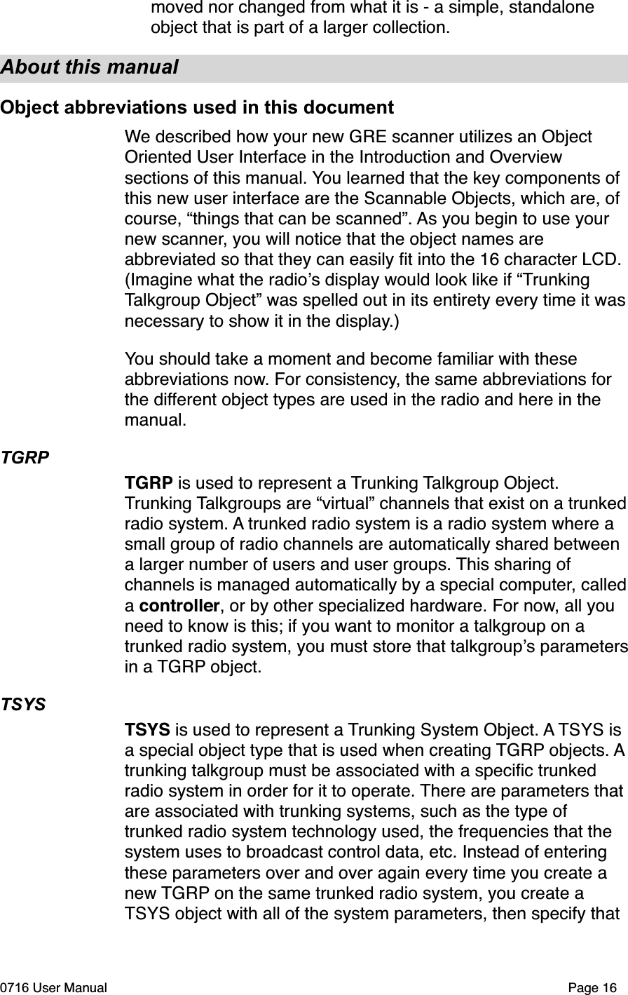 moved nor changed from what it is - a simple, standalone object that is part of a larger collection.About this manualObject abbreviations used in this documentWe described how your new GRE scanner utilizes an Object Oriented User Interface in the Introduction and Overview sections of this manual. You learned that the key components of this new user interface are the Scannable Objects, which are, of course, &ldquo;things that can be scanned&rdquo;. As you begin to use your new scanner, you will notice that the object names are abbreviated so that they can easily ﬁt into the 16 character LCD. (Imagine what the radios display would look like if &ldquo;TrunkingTalkgroup Object&rdquo; was spelled out in its entirety every time it wasnecessary to show it in the display.)You should take a moment and become familiar with these abbreviations now. For consistency, the same abbreviations for the different object types are used in the radio and here in the manual.TGRPTGRP is used to represent a Trunking Talkgroup Object. Trunking Talkgroups are &ldquo;virtual&rdquo; channels that exist on a trunkedradio system. A trunked radio system is a radio system where a small group of radio channels are automatically shared between a larger number of users and user groups. This sharing of channels is managed automatically by a special computer, calledacontroller, or by other specialized hardware. For now, all you need to know is this; if you want to monitor a talkgroup on a trunked radio system, you must store that talkgroups parametersin a TGRP object.TSYSTSYS is used to represent a Trunking System Object. A TSYS is a special object type that is used when creating TGRP objects. Atrunking talkgroup must be associated with a speciﬁc trunked radio system in order for it to operate. There are parameters that are associated with trunking systems, such as the type of trunked radio system technology used, the frequencies that the system uses to broadcast control data, etc. Instead of entering these parameters over and over again every time you create a new TGRP on the same trunked radio system, you create a TSYS object with all of the system parameters, then specify that 0716 User Manual  Page 16