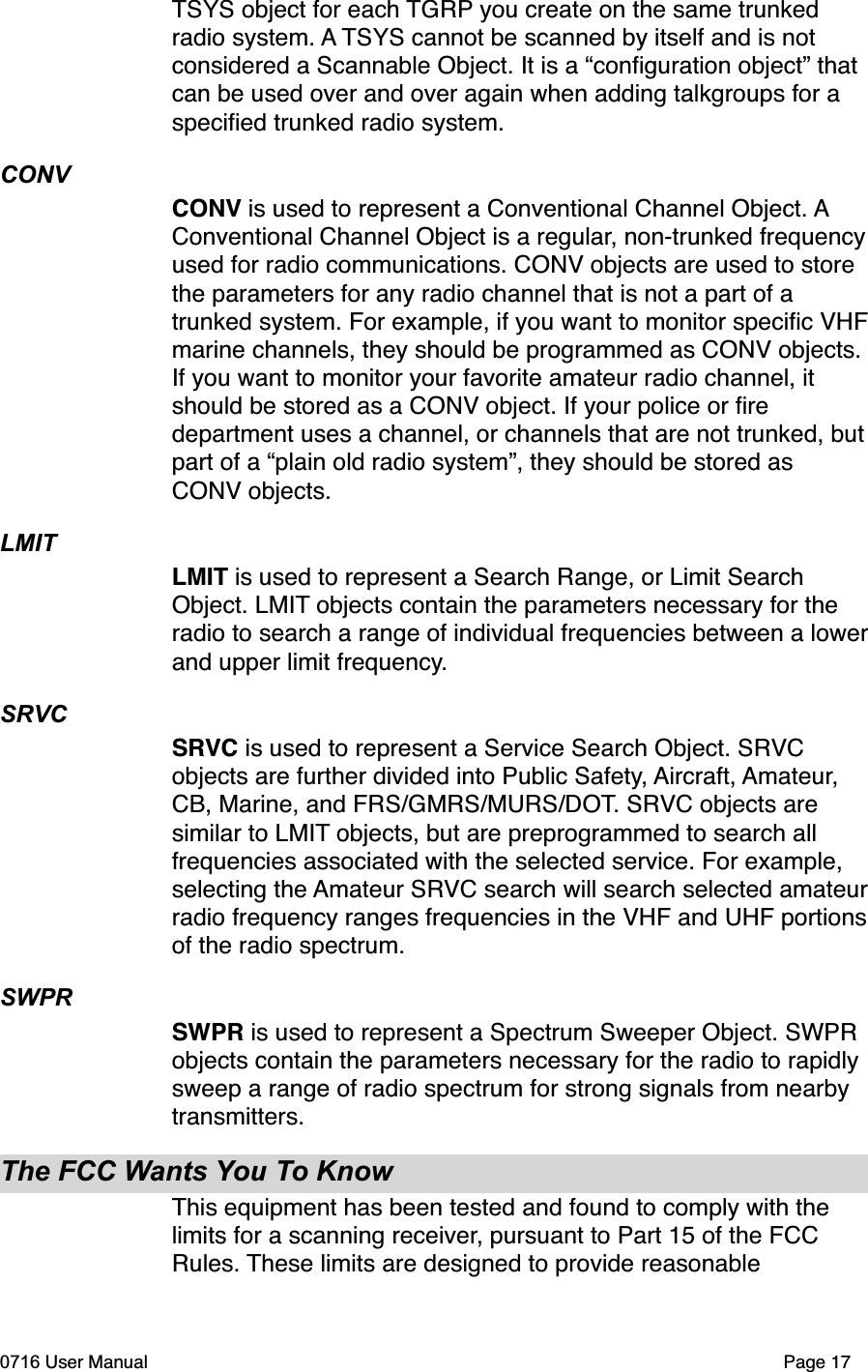 TSYS object for each TGRP you create on the same trunked radio system. A TSYS cannot be scanned by itself and is not considered a Scannable Object. It is a &ldquo;conﬁguration object&rdquo; that can be used over and over again when adding talkgroups for a speciﬁed trunked radio system. CONVCONV is used to represent a Conventional Channel Object. AConventional Channel Object is a regular, non-trunked frequencyused for radio communications. CONV objects are used to store the parameters for any radio channel that is not a part of a trunked system. For example, if you want to monitor speciﬁc VHFmarine channels, they should be programmed as CONV objects. If you want to monitor your favorite amateur radio channel, it should be stored as a CONV object. If your police or ﬁre department uses a channel, or channels that are not trunked, butpart of a &ldquo;plain old radio system&rdquo;, they should be stored as CONV objects.LMITLMIT is used to represent a Search Range, or Limit Search Object. LMIT objects contain the parameters necessary for the radio to search a range of individual frequencies between a lowerand upper limit frequency.SRVCSRVC is used to represent a Service Search Object. SRVCobjects are further divided into Public Safety, Aircraft, Amateur,CB, Marine, and FRS/GMRS/MURS/DOT. SRVC objects are similar to LMIT objects, but are preprogrammed to search all frequencies associated with the selected service. For example, selecting the Amateur SRVC search will search selected amateurradio frequency ranges frequencies in the VHF and UHF portionsof the radio spectrum. SWPRSWPR is used to represent a Spectrum Sweeper Object. SWPR objects contain the parameters necessary for the radio to rapidly sweep a range of radio spectrum for strong signals from nearby transmitters.The FCC Wants You To KnowThis equipment has been tested and found to comply with the limits for a scanning receiver, pursuant to Part 15 of the FCC Rules. These limits are designed to provide reasonable 0716 User Manual  Page 17
