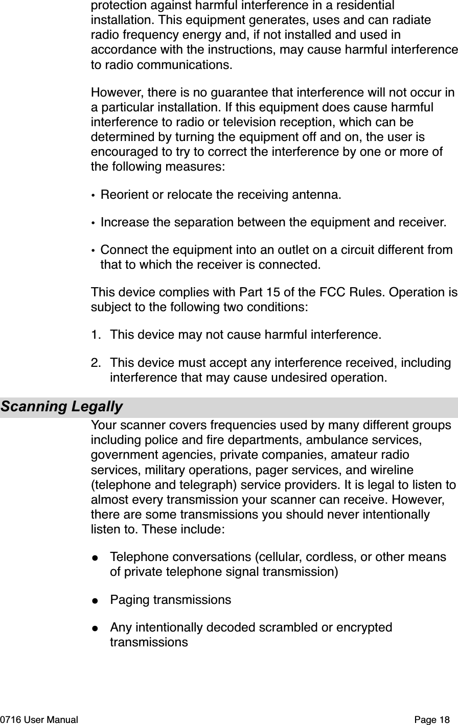 protection against harmful interference in a residential installation. This equipment generates, uses and can radiate radio frequency energy and, if not installed and used in accordance with the instructions, may cause harmful interferenceto radio communications.However, there is no guarantee that interference will not occur in a particular installation. If this equipment does cause harmful interference to radio or television reception, which can be determined by turning the equipment off and on, the user is encouraged to try to correct the interference by one or more of the following measures:&bull;Reorient or relocate the receiving antenna.&bull;Increase the separation between the equipment and receiver.&bull;Connect the equipment into an outlet on a circuit different from that to which the receiver is connected.This device complies with Part 15 of the FCC Rules. Operation issubject to the following two conditions:1. This device may not cause harmful interference.2. This device must accept any interference received, including interference that may cause undesired operation.Scanning LegallyYour scanner covers frequencies used by many different groups including police and ﬁre departments, ambulance services, government agencies, private companies, amateur radio services, military operations, pager services, and wireline (telephone and telegraph) service providers. It is legal to listen toalmost every transmission your scanner can receive. However,there are some transmissions you should never intentionally listen to. These include:&bull;Telephone conversations (cellular, cordless, or other means of private telephone signal transmission)&bull;Paging transmissions&bull;Any intentionally decoded scrambled or encrypted transmissions0716 User Manual  Page 18