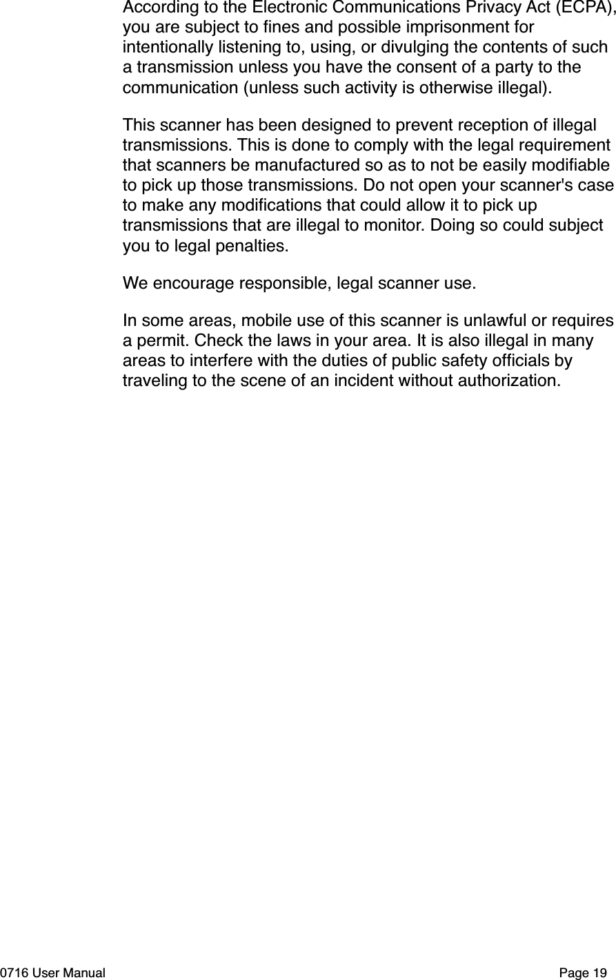 According to the Electronic Communications Privacy Act (ECPA),you are subject to ﬁnes and possible imprisonment for intentionally listening to, using, or divulging the contents of such a transmission unless you have the consent of a party to the communication (unless such activity is otherwise illegal).This scanner has been designed to prevent reception of illegal transmissions. This is done to comply with the legal requirement that scanners be manufactured so as to not be easily modiﬁable to pick up those transmissions. Do not open your scanner's case to make any modiﬁcations that could allow it to pick up transmissions that are illegal to monitor. Doing so could subject you to legal penalties.We encourage responsible, legal scanner use.In some areas, mobile use of this scanner is unlawful or requires a permit. Check the laws in your area. It is also illegal in many areas to interfere with the duties of public safety ofﬁcials by traveling to the scene of an incident without authorization.0716 User Manual  Page 19