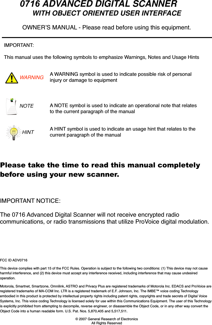 0716 ADVANCED DIGITAL SCANNER WITH OBJECT ORIENTED USER INTERFACEFCC ID ADV0716This device complies with part 15 of the FCC Rules. Operation is subject to the following two conditions: (1) This device may not cause harmful interference, and (2) this device must accept any interference received, including interference that may cause undesired operation.Motorola, Smartnet, Smartzone, Omnilink, ASTRO and Privacy Plus are registered trademarks of Motorola Inc. EDACS and ProVoice are registered trademarks of MA-COM Inc. LTR is a registered trademark of E.F. Johnson, Inc. The IMBE&trade; voice coding Technologyembodied in this product is protected by intellectual property rights including patent rights, copyrights and trade secrets of Digital VoiceSystems, Inc. This voice coding Technology is licensed solely for use within this Communications Equipment. The user of this Technologyis explicitly prohibited from attempting to decompile, reverse engineer, or disassemble the Object Code, or in any other way convert the Object Code into a human readable form. U.S. Pat. Nos. 5,870,405 and 5,517,511.&copy; 2007 General Research of Electronics All Rights ReservedOWNERS MANUAL - Please read before using this equipment.IMPORTANT:This manual uses the following symbols to emphasize Warnings, Notes and Usage HintsWARNING A WARNING symbol is used to indicate possible risk of personal injury or damage to equipmentNOTE A NOTE symbol is used to indicate an operational note that relates to the current paragraph of the manualA HINT symbol is used to indicate an usage hint that relates to the current paragraph of the manualHINTIMPORTANT NOTICE: The 0716 Advanced Digital Scanner will not receive encrypted radio communications, or radio transmissions that utilize ProVoice digital modulation.Please take the time to read this manual completelybefore using your new scanner.