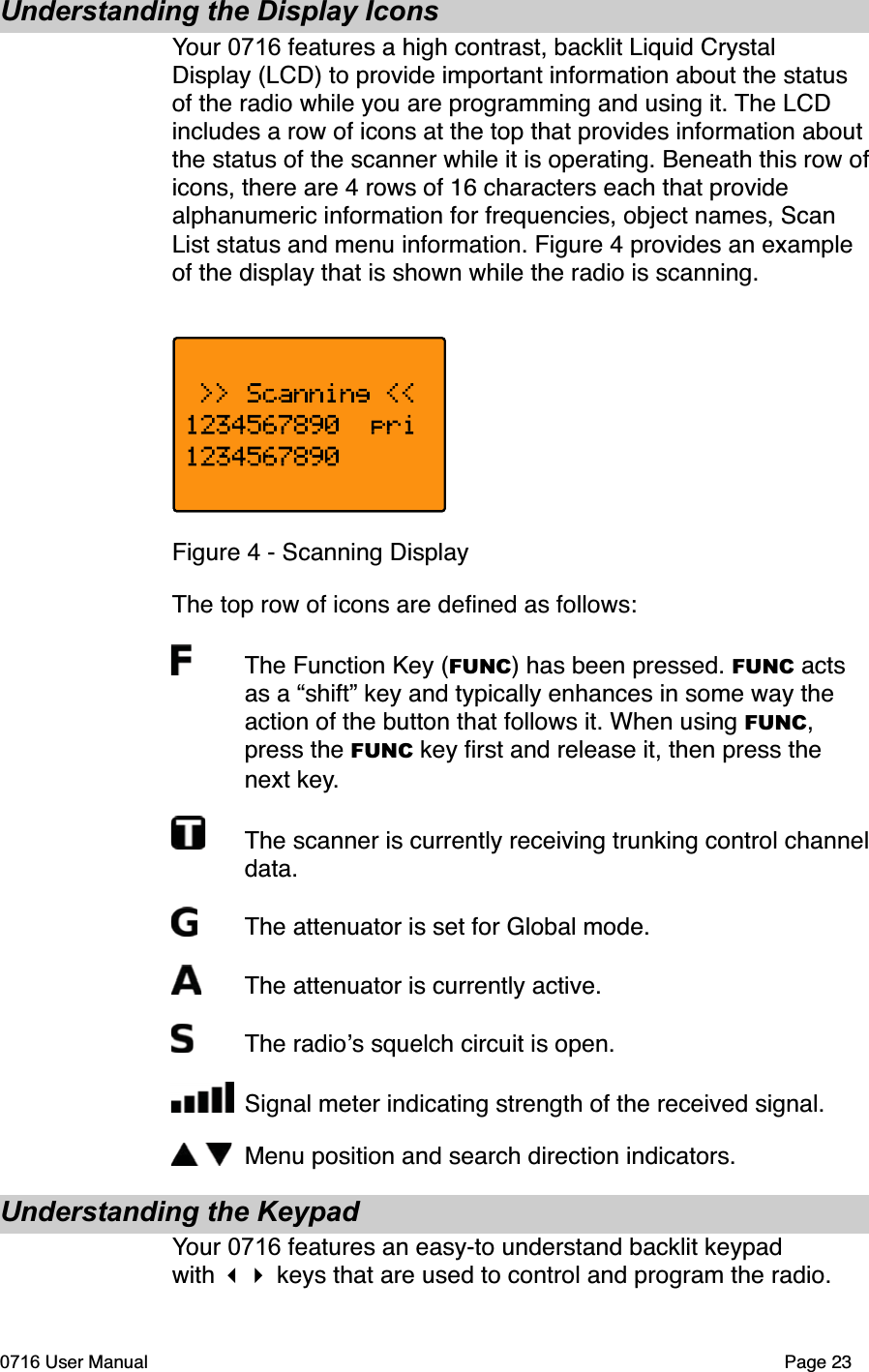 Understanding the Display IconsYour 0716 features a high contrast, backlit Liquid Crystal Display (LCD) to provide important information about the status of the radio while you are programming and using it. The LCD includes a row of icons at the top that provides information about the status of the scanner while it is operating. Beneath this row oficons, there are 4 rows of 16 characters each that provide alphanumeric information for frequencies, object names, Scan List status and menu information. Figure 4 provides an example of the display that is shown while the radio is scanning. Figure 4 - Scanning DisplayThe top row of icons are deﬁned as follows:The Function Key (FUNC) has been pressed. FUNC acts as a &ldquo;shift&rdquo; key and typically enhances in some way the action of the button that follows it. When using FUNC,press the FUNC key ﬁrst and release it, then press the next key.The scanner is currently receiving trunking control channel data.The attenuator is set for Global mode.The attenuator is currently active.The radios squelch circuit is open.Signal meter indicating strength of the received signal.Menu position and search direction indicators.Understanding the KeypadYour 0716 features an easy-to understand backlit keypad with  keys that are used to control and program the radio. 0716 User Manual Page 23