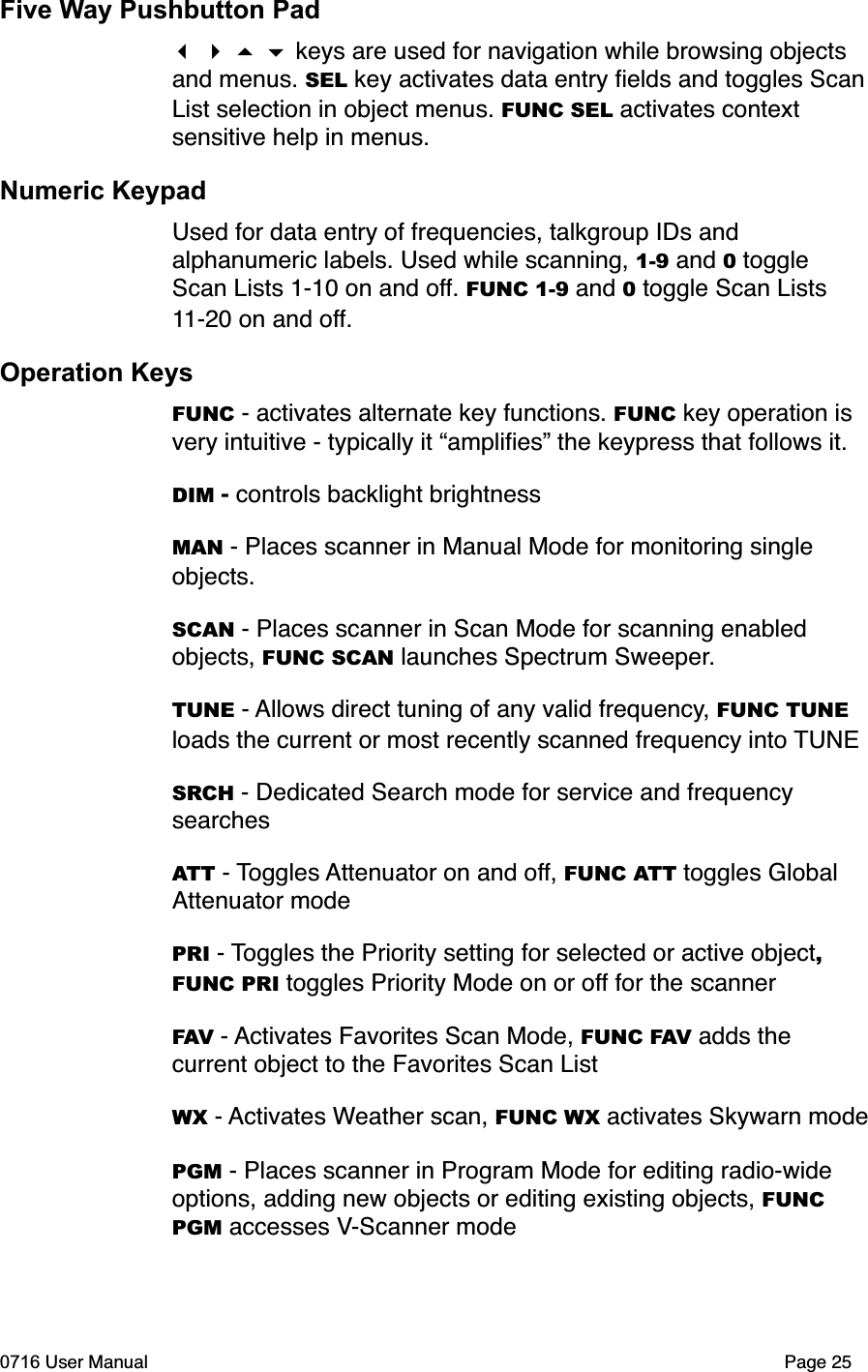 Five Way Pushbutton Pad keys are used for navigation while browsing objects and menus. SEL key activates data entry ﬁelds and toggles ScanList selection in object menus. FUNC SEL activates context sensitive help in menus.Numeric KeypadUsed for data entry of frequencies, talkgroup IDs and alphanumeric labels. Used while scanning, 1-9 and 0 toggle Scan Lists 1-10 on and off. FUNC 1-9 and 0 toggle Scan Lists 11-20 on and off.Operation KeysFUNC - activates alternate key functions. FUNC key operation is very intuitive - typically it &ldquo;ampliﬁes&rdquo; the keypress that follows it.DIM -controls backlight brightnessMAN - Places scanner in Manual Mode for monitoring single objects.SCAN - Places scanner in Scan Mode for scanning enabled objects, FUNC SCAN launches Spectrum Sweeper.TUNE - Allows direct tuning of any valid frequency, FUNC TUNE loads the current or most recently scanned frequency into TUNESRCH - Dedicated Search mode for service and frequency searchesATT - Toggles Attenuator on and off, FUNC ATT toggles Global Attenuator modePRI - Toggles the Priority setting for selected or active object,FUNC PRI toggles Priority Mode on or off for the scannerFAV - Activates Favorites Scan Mode, FUNC FAV adds the current object to the Favorites Scan ListWX - Activates Weather scan, FUNC WX activates Skywarn modePGM - Places scanner in Program Mode for editing radio-wide options, adding new objects or editing existing objects, FUNCPGM accesses V-Scanner mode0716 User Manual  Page 25