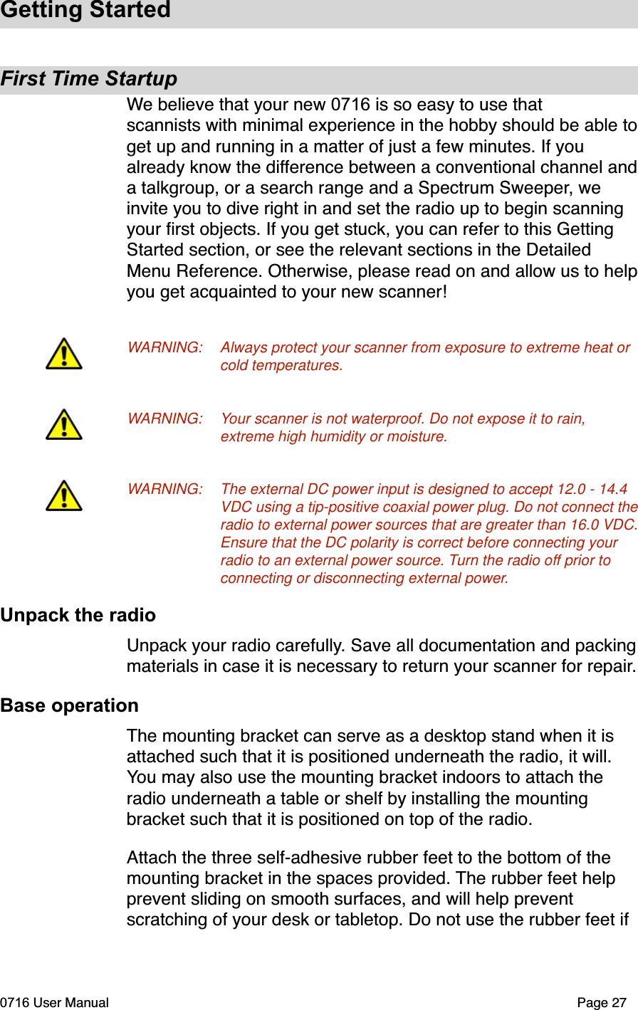 Getting StartedFirst Time StartupWe believe that your new 0716 is so easy to use that scannists with minimal experience in the hobby should be able toget up and running in a matter of just a few minutes. If you already know the difference between a conventional channel anda talkgroup, or a search range and a Spectrum Sweeper, we invite you to dive right in and set the radio up to begin scanning your ﬁrst objects. If you get stuck, you can refer to this Getting Started section, or see the relevant sections in the Detailed Menu Reference. Otherwise, please read on and allow us to helpyou get acquainted to your new scanner!WARNING: Always protect your scanner from exposure to extreme heat or cold temperatures.WARNING: Your scanner is not waterproof. Do not expose it to rain, extreme high humidity or moisture.WARNING: The external DC power input is designed to accept 12.0 - 14.4 VDC using a tip-positive coaxial power plug. Do not connect the radio to external power sources that are greater than 16.0 VDC. Ensure that the DC polarity is correct before connecting your radio to an external power source. Turn the radio off prior to connecting or disconnecting external power.Unpack the radioUnpack your radio carefully. Save all documentation and packingmaterials in case it is necessary to return your scanner for repair.Base operationThe mounting bracket can serve as a desktop stand when it is attached such that it is positioned underneath the radio, it will. You may also use the mounting bracket indoors to attach the radio underneath a table or shelf by installing the mounting bracket such that it is positioned on top of the radio. Attach the three self-adhesive rubber feet to the bottom of the mounting bracket in the spaces provided. The rubber feet help prevent sliding on smooth surfaces, and will help prevent scratching of your desk or tabletop. Do not use the rubber feet if 0716 User Manual  Page 27